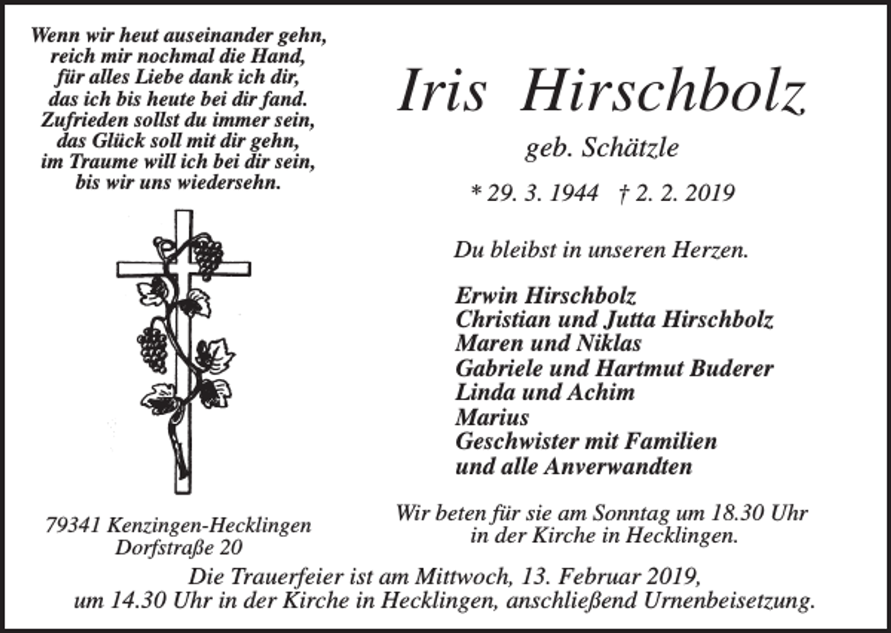 <p>Wenn wir heut auseinander gehn,<br />reich mir nochmal die Hand,<br />für alles Liebe dank ich dir,<br />das ich bis heute bei dir fand.<br />Zufrieden sollst du immer sein,<br />das Glück soll mit dir gehn,<br />im Traume will ich bei dir sein,<br />bis wir uns wiedersehn.</p><p>Iris Hirschbolz<br />geb. Schätzle<br />* 29. 3. 1944 † 2. 2. 2019<br />Du bleibst in unseren Herzen.<br />Erwin Hirschbolz<br />Christian und Jutta Hirschbolz<br />Maren und Niklas<br />Gabriele und Hartmut Buderer<br />Linda und Achim<br />Marius<br />Geschwister mit Familien<br />und alle Anverwandten</p><p>79341 Kenzingen-Hecklingen<br />Dorfstraße 20</p><p>Wir beten für sie am Sonntag um 18.30 Uhr<br />in der Kirche in Hecklingen.</p><p>Die Trauerfeier ist am Mittwoch, 13. Februar 2019,<br />um 14.30 Uhr in der Kirche in Hecklingen, anschließend Urnenbeisetzung.</p>