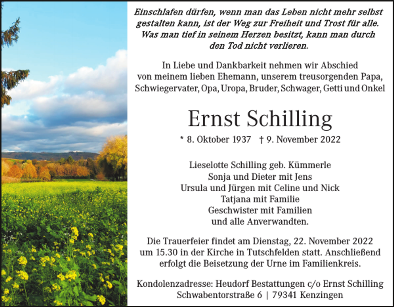 <p>In Liebe und Dankbarkeit nehmen wir Abschied<br />von meinem lieben Ehemann, unserem treusorgenden Papa,<br />Schwiegervater, Opa, Uropa, Bruder, Schwager, Getti und Onkel</p><p>Ernst Schilling<br />* 8. Oktober 1937 † 9. November 2022<br />Lieselotte Schilling geb. Kümmerle<br />Sonja und Dieter mit Jens<br />Ursula und Jürgen mit Celine und Nick<br />Tatjana mit Familie<br />Geschwister mit Familien<br />und alle Anverwandten.<br />Die Trauerfeier findet am Dienstag, 22. November 2022<br />um 15.30 in der Kirche in Tutschfelden statt. Anschließend<br />erfolgt die Beisetzung der Urne im Familienkreis.<br />Kondolenzadresse: Heudorf Bestattungen c/o Ernst Schilling<br />Schwabentorstraße 6 | 79341 Kenzingen</p>