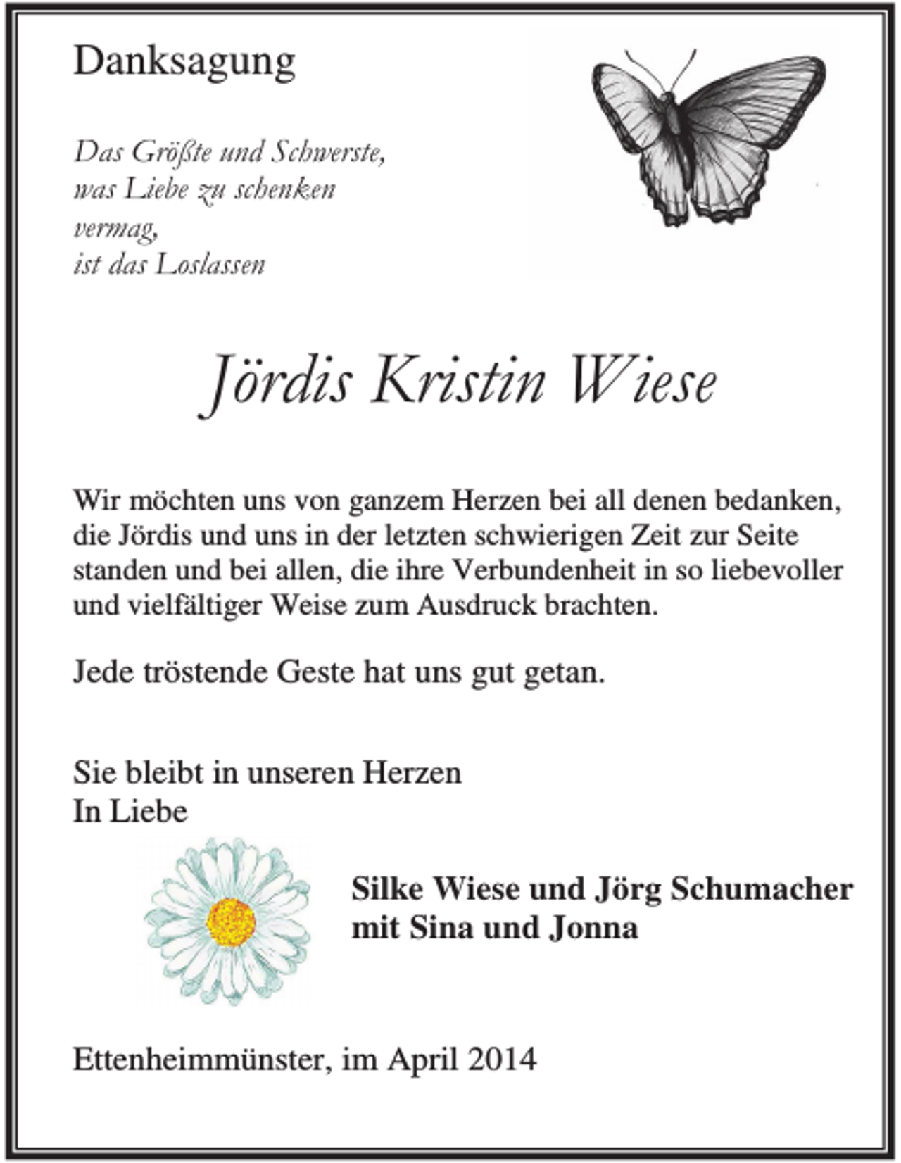 <p>Danksagung<br />Das Größte und Schwerste,<br />was Liebe zu schenken<br />vermag,<br />ist das Loslassen</p><p>Jördis Kristin Wiese<br />Wir möchten uns von ganzem Herzen bei all denen bedanken,<br />die Jördis und uns in der letzten schwierigen Zeit zur Seite<br />standen und bei allen, die ihre Verbundenheit in so liebevoller<br />und vielfältiger Weise zum Ausdruck brachten.</p><p>Jede tröstende Geste hat uns gut getan.<br />Sie bleibt in unseren Herzen<br />In Liebe<br />Silke Wiese und Jörg Schumacher<br />mit Sina und Jonna</p><p>Ettenheimmünster, im April 2014</p>
