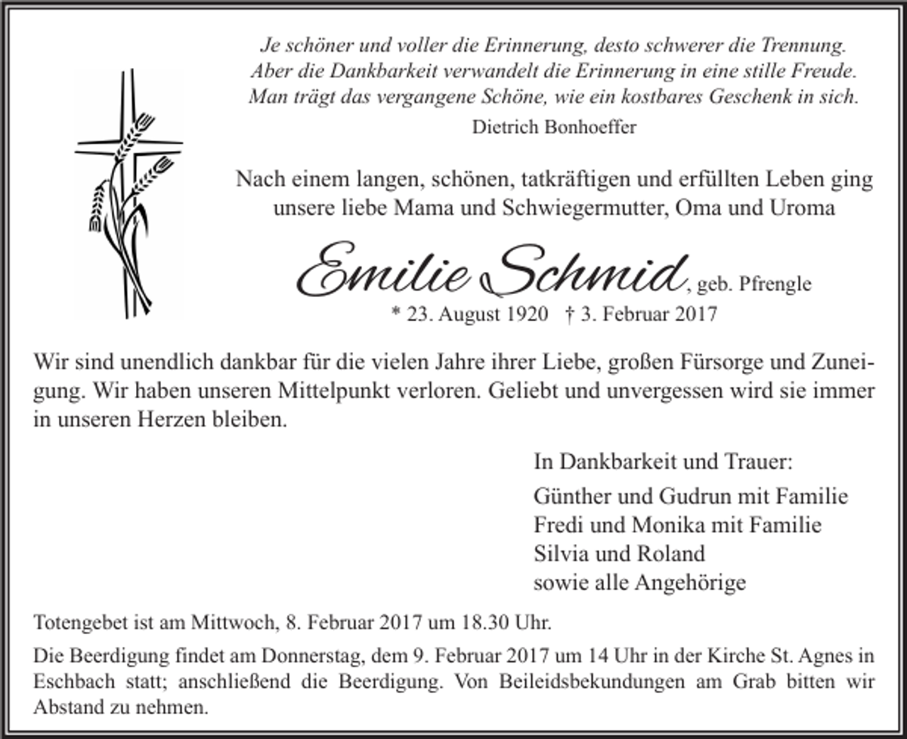 <p>Je schöner und voller die Erinnerung, desto schwerer die Trennung.<br />Aber die Dankbarkeit verwandelt die Erinnerung in eine stille Freude.<br />Man trägt das vergangene Schöne, wie ein kostbares Geschenk in sich.<br />Dietrich Bonhoeffer</p><p>Nach einem langen, schönen, tatkräftigen und erfüllten Leben ging<br />unsere liebe Mama und Schwiegermutter, Oma und Uroma</p><p>Emilie Schmid</p><p>, geb. Pfrengle<br />* 23. August 1920 † 3. Februar 2017</p><p>Wir sind unendlich dankbar für die vielen Jahre ihrer Liebe, großen Fürsorge und Zuneigung. Wir haben unseren Mittelpunkt verloren. Geliebt und unvergessen wird sie immer<br />in unseren Herzen bleiben.<br />In Dankbarkeit und Trauer:<br />Günther und Gudrun mit Familie<br />Fredi und Monika mit Familie<br />Silvia und Roland<br />sowie alle Angehörige<br />Totengebet ist am Mittwoch, 8. Februar 2017 um 18.30 Uhr.<br />Die Beerdigung findet am Donnerstag, dem 9. Februar 2017 um 14 Uhr in der Kirche St. Agnes in<br />Eschbach statt; anschließend die Beerdigung. Von Beileidsbekundungen am Grab bitten wir<br />Abstand zu nehmen.</p>