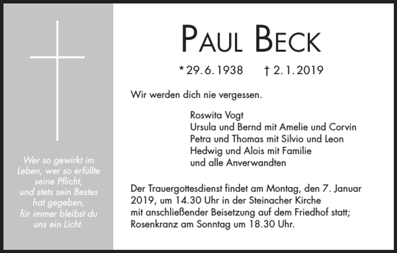 <p>Paul Beck<br />* 29. 6. 1938</p><p>† 2. 1. 2019</p><p>Wir werden dich nie vergessen.</p><p>Wer so gewirkt im<br />Leben, wer so erfüllte<br />seine Pflicht,<br />und stets sein Bestes<br />hat gegeben,<br />für immer bleibst du<br />uns ein Licht.</p><p>Roswita Vogt<br />Ursula und Bernd mit Amelie und Corvin<br />Petra und Thomas mit Silvio und Leon<br />Hedwig und Alois mit Familie<br />und alle Anverwandten<br />Der Trauergottesdienst findet am Montag, den 7. Januar<br />2019, um 14.30 Uhr in der Steinacher Kirche<br />mit anschließender Beisetzung auf dem Friedhof statt;<br />Rosenkranz am Sonntag um 18.30 Uhr.</p>