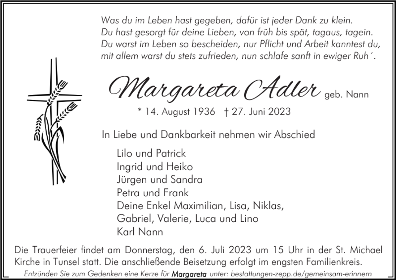 <p>Was du im Leben hast gegeben, dafür ist jeder Dank zu klein.<br />Du hast gesorgt für deine Lieben, von früh bis spät, tagaus, tagein.<br />Du warst im Leben so bescheiden, nur Pflicht und Arbeit kanntest du,<br />mit allem warst du stets zufrieden, nun schlafe sanft in ewiger Ruh´.</p><p>Margareta Adler</p><p>geb. Nann</p><p>* 14. August 1936 † 27. Juni 2023</p><p>In Liebe und Dankbarkeit nehmen wir Abschied<br />Lilo und Patrick<br />Ingrid und Heiko<br />Jürgen und Sandra<br />Petra und Frank<br />Deine Enkel Maximilian, Lisa, Niklas,<br />Gabriel, Valerie, Luca und Lino<br />Karl Nann<br />Die Trauerfeier findet am Donnerstag, den 6. Juli 2023 um 15 Uhr in der St. Michael<br />Kirche in Tunsel statt. Die anschließende Beisetzung erfolgt im engsten Familienkreis.<br />Entzünden Sie zum Gedenken eine Kerze für</p><p>unter: bestattungen-zepp.de/gemeinsam-erinnern</p>