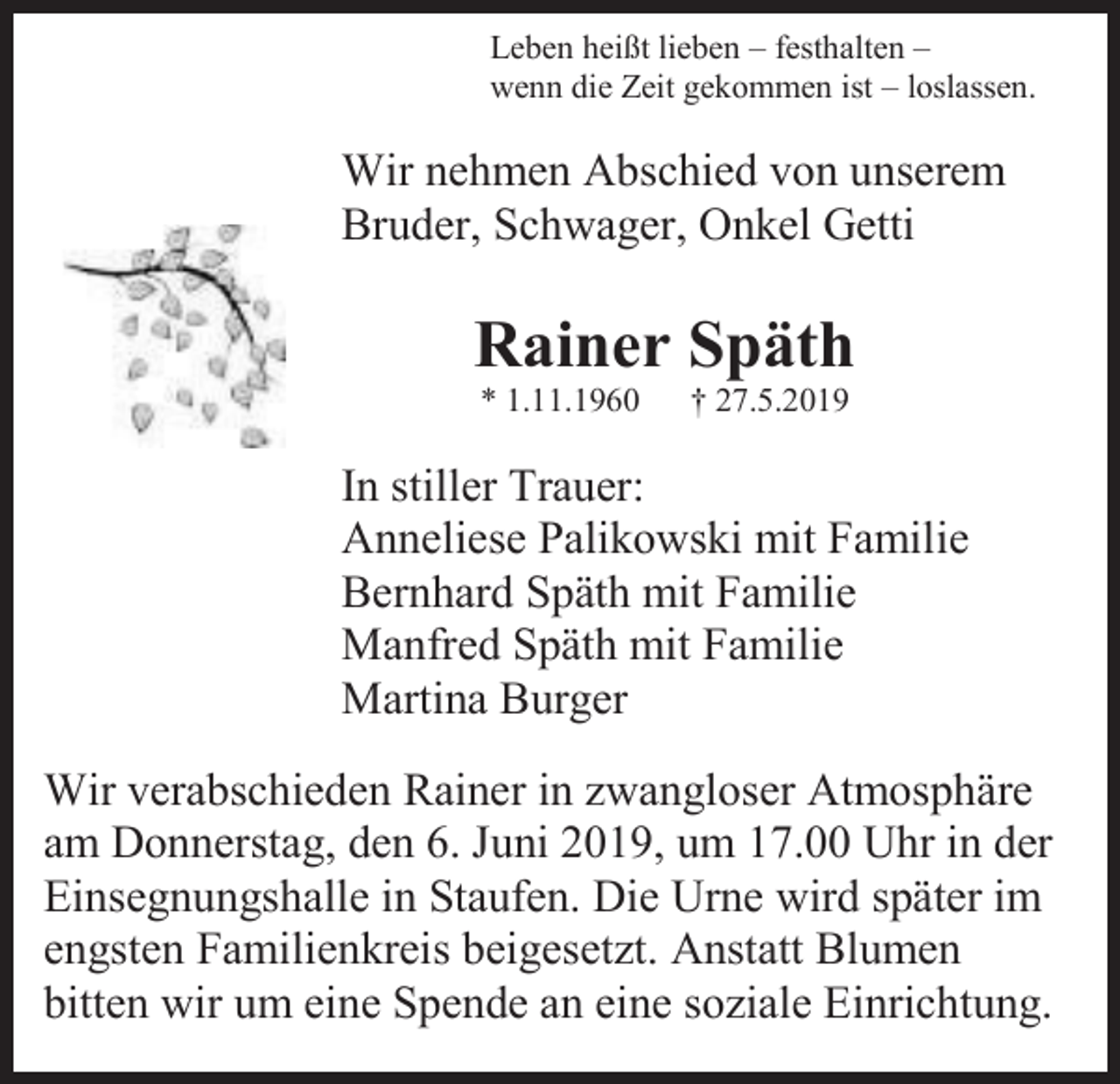 <p>Leben heißt lieben – festhalten –<br />wenn die Zeit gekommen ist – loslassen.</p><p>Wir nehmen Abschied von unserem<br />Bruder, Schwager, Onkel Getti</p><p>Rainer Späth<br />* 1.11.1960</p><p>† 27.5.2019</p><p>In stiller Trauer:<br />Anneliese Palikowski mit Familie<br />Bernhard Späth mit Familie<br />Manfred Späth mit Familie<br />Martina Burger<br />Wir verabschieden Rainer in zwangloser Atmosphäre<br />am Donnerstag, den 6. Juni 2019, um 17.00 Uhr in der<br />Einsegnungshalle in Staufen. Die Urne wird später im<br />engsten Familienkreis beigesetzt. Anstatt Blumen<br />bitten wir um eine Spende an eine soziale Einrichtung.</p>