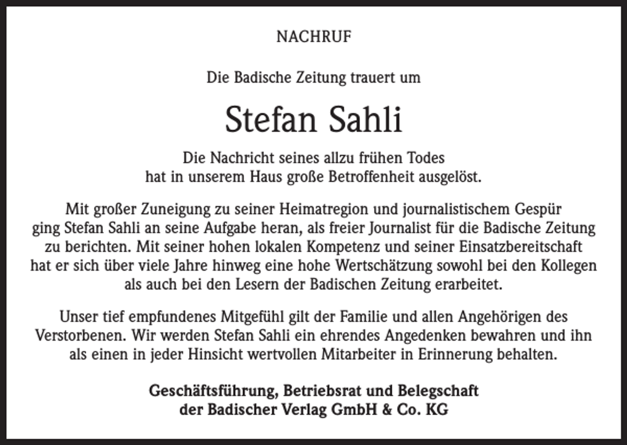 <p>NACHRUF<br />Die Badische Zeitung trauert um</p><p>Stefan Sahli<br />Die Nachricht seines allzu frühen Todes<br />hat in unserem Haus große Betroffenheit ­ausgelöst.<br />Mit großer Zuneigung zu seiner Heimatregion und journalistischem Gespür<br />ging Stefan Sahli an seine Aufgabe heran, als freier Journalist für die Badische Zeitung<br />zu berichten. Mit seiner hohen lokalen Kompetenz und seiner Einsatzbereitschaft<br />hat er sich über viele Jahre hinweg eine hohe Wertschätzung sowohl bei den Kollegen<br />als auch bei den Lesern der Badischen Zeitung erarbeitet.<br />Unser tief empfundenes Mitgefühl gilt der Familie und allen Angehörigen des<br />­Verstorbenen. Wir werden Stefan Sahli ein ehrendes Angedenken bewahren und ihn<br />als einen in jeder Hinsicht wertvollen Mitarbeiter in Erinnerung behalten.<br />Geschäftsführung, Betriebsrat und Belegschaft<br />der Badischer Verlag GmbH &amp; Co. KG</p>