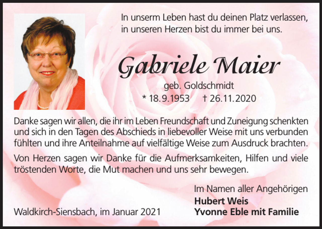 <p>In unserm Leben hast du deinen Platz verlassen,<br />in unseren Herzen bist du immer bei uns.</p><p>Gabriele Maier<br />geb. Goldschmidt<br />* 18.9.1953 † 26.11.2020<br />Danke sagen wir allen, die ihr im Leben Freundschaft und Zuneigung schenkten<br />und sich in den Tagen des Abschieds in liebevoller Weise mit uns verbunden<br />fühlten und ihre Anteilnahme auf vielfältige Weise zum Ausdruck brachten.<br />Von Herzen sagen wir Danke für die Aufmerksamkeiten, Hilfen und viele<br />tröstenden Worte, die Mut machen und uns sehr bewegen.</p><p>Waldkirch-Siensbach, im Januar 2021</p><p>Im Namen aller Angehörigen<br />Hubert Weis<br />Yvonne Eble mit Familie</p>