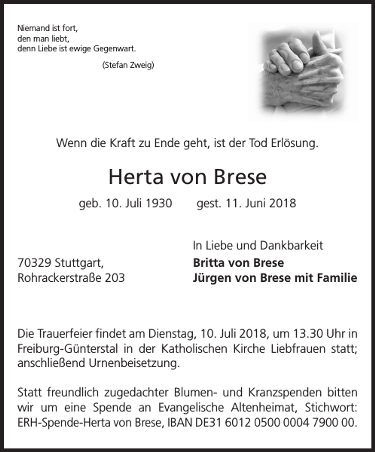 <p>Niemand ist fort,<br />den man liebt,<br />denn Liebe ist ewige Gegenwart.<br />(Stefan Zweig)</p><p>Wenn die Kraft zu Ende geht, ist der Tod Erlösung.</p><p>Herta von Brese<br />geb. 10. Juli 1930 gest. 11. Juni 2018</p><p>70329 Stuttgart,<br />Rohrackerstraße 203</p><p>In Liebe und Dankbarkeit<br />Britta von Brese<br />Jürgen von Brese mit Familie</p><p>Die Trauerfeier findet am Dienstag, 10. Juli 2018, um 13.30 Uhr in<br />Freiburg-Günterstal in der Katholischen Kirche Liebfrauen statt;<br />anschließend Urnenbeisetzung.<br />Statt freundlich zugedachter Blumen- und Kranzspenden bitten<br />wir um eine Spende an Evangelische Altenheimat, Stichwort:<br />ERH-Spende-Herta von Brese, IBAN DE31 6012 0504 79.</p>