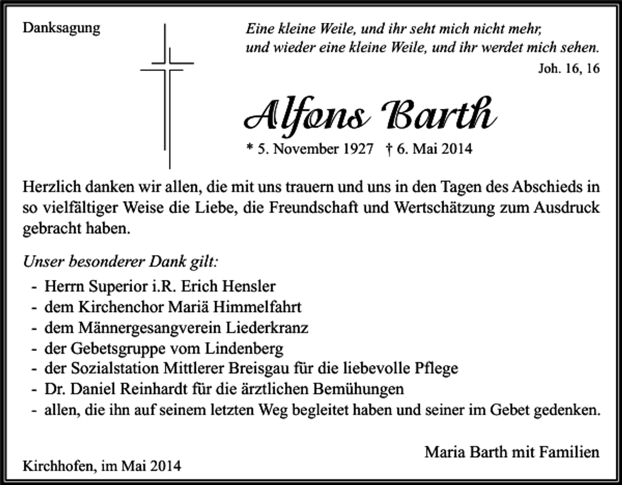 <p>Danksagung</p><p>Eine kleine Weile, und ihr seht mich nicht mehr,<br />und wieder eine kleine Weile, und ihr werdet mich sehen.<br />Joh. 16, 16</p><p>Alfons Barth<br />* 5. November 1927 † 6. Mai 2014</p><p>Herzlich danken wir allen, die mit uns trauern und uns in den Tagen des Abschieds in<br />so vielfältiger Weise die Liebe, die Freundschaft und Wertschätzung zum Ausdruck<br />gebracht haben.<br />Unser besonderer Dank gilt:<br />- Herrn Superior i.R. Erich Hensler<br />- dem Kirchenchor Mariä Himmelfahrt<br />- dem Männergesangverein Liederkranz<br />- der Gebetsgruppe vom Lindenberg<br />- der Sozialstation Mittlerer Breisgau für die liebevolle Pflege<br />- Dr. Daniel Reinhardt für die ärztlichen Bemühungen<br />- allen, die ihn auf seinem letzten Weg begleitet haben und seiner im Gebet gedenken.<br />Kirchhofen, im Mai 2014</p><p>Maria Barth mit Familien</p>