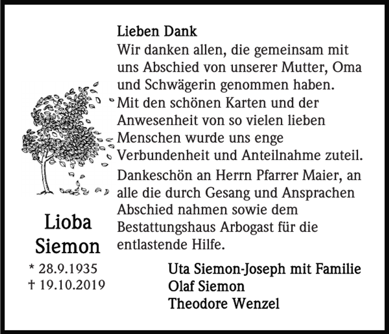 <p>Wir danken allen, die gemeinsam mit<br />uns Abschied von unserer Mutter, Oma<br />und Schwägerin genommen haben.<br />Mit den schönen Karten und der<br />Anwesenheit von so vielen lieben<br />Menschen wurde uns enge<br />Verbundenheit und Anteilnahme zuteil.<br />Dankeschön an Herrn Pfarrer Maier, an<br />alle die durch Gesang und Ansprachen<br />Abschied nahmen sowie dem<br />Bestattungshaus Arbogast für die<br />entlastende Hilfe.<br />* 28.9.1935<br />† 19.10.2019</p>
