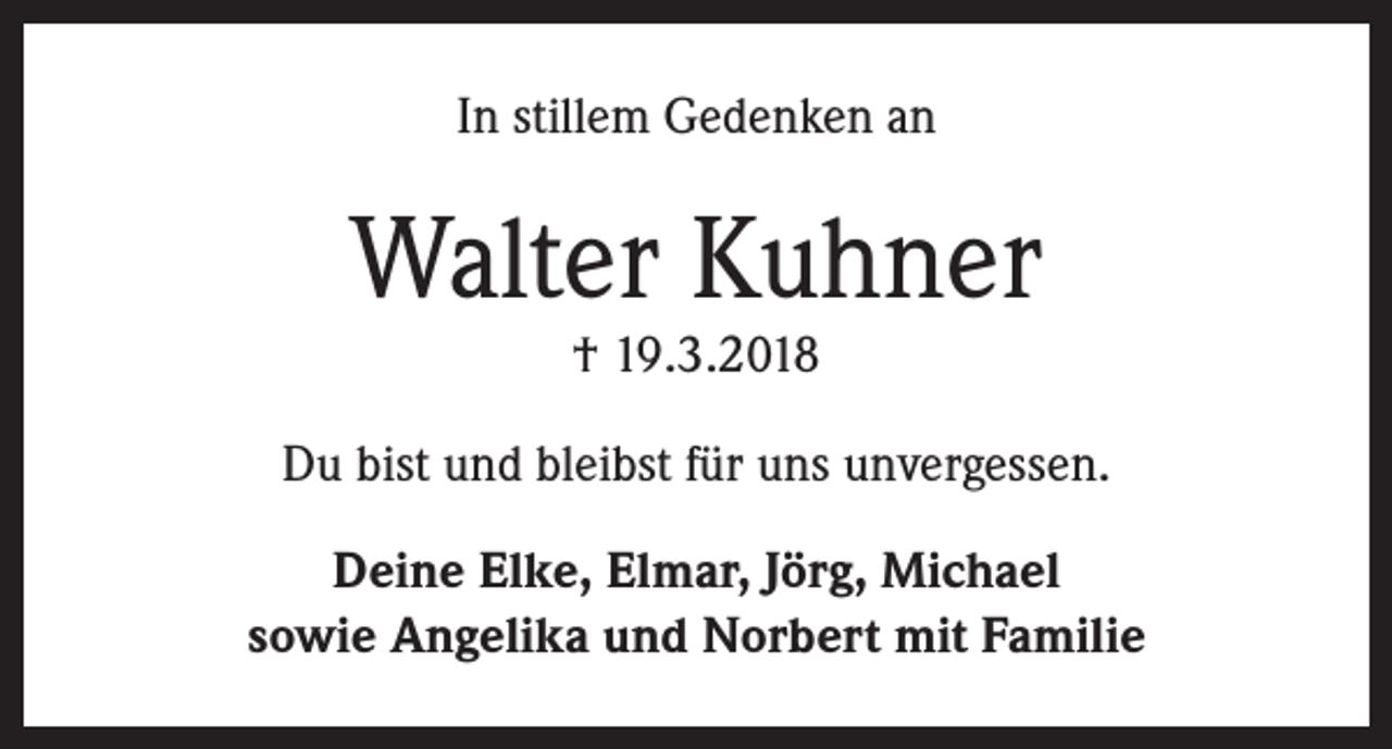 <p>In stillem Gedenken an</p><p>Walter Kuhner<br />† 19.3.2018</p><p>Du bist und bleibst für uns unvergessen.<br />Deine Elke, Elmar, Jörg, Michael<br />sowie Angelika und Norbert mit Familie</p>