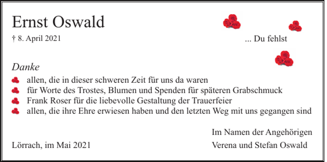 <p>Ernst Oswald<br />† 8. April 2021</p><p>... Du fehlst</p><p>Danke<br />allen, die in dieser schweren Zeit für uns da waren<br />für Worte des Trostes, Blumen und Spenden für späteren Grabschmuck<br />Frank Roser für die liebevolle Gestaltung der Trauerfeier<br />allen, die ihre Ehre erwiesen haben und den letzten Weg mit uns gegangen sind</p><p>Lörrach, im Mai 2021</p><p>Im Namen der Angehörigen<br />Verena und Stefan Oswald</p>