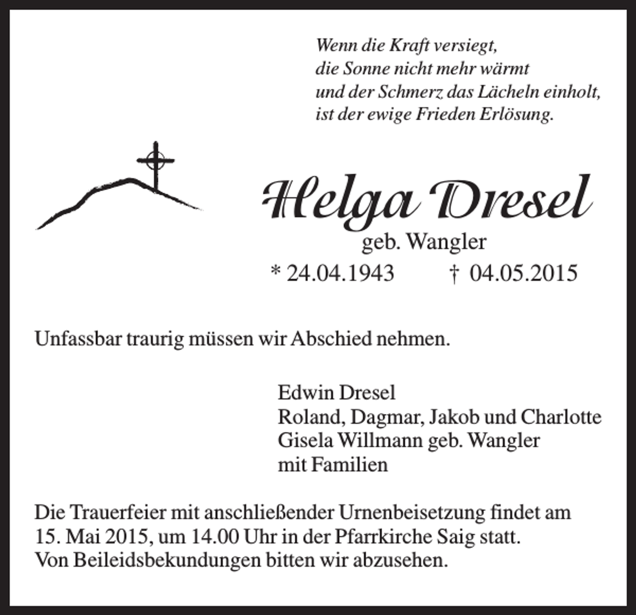 <p>Wenn die Kraft versiegt,<br />die Sonne nicht mehr wärmt<br />und der Schmerz das Lächeln einholt,<br />ist der ewige Frieden Erlösung.</p><p>Helga Dresel<br />geb. Wangler<br />* 24.04.1943<br />† 04.05.2015</p><p>Unfassbar traurig müssen wir Abschied nehmen.<br />Edwin Dresel<br />Roland, Dagmar, Jakob und Charlotte<br />Gisela Willmann geb. Wangler<br />mit Familien<br />Die Trauerfeier mit anschließender Urnenbeisetzung findet am<br />15. Mai 2015, um 14.00 Uhr in der Pfarrkirche Saig statt.<br />Von Beileidsbekundungen bitten wir abzusehen.</p>