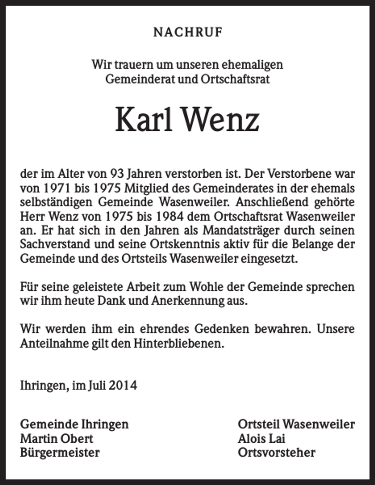 <p>NACHRUF<br />Wir trauern um unseren ehemaligen<br />Gemeinderat und Ortschaftsrat</p><p>Karl Wenz<br />der im Alter von 93 Jahren verstorben ist. Der Verstorbene war<br />von 1971 bis 1975 Mitglied des Gemeinderates in der ehemals<br />selbständigen Gemeinde Wasenweiler. Anschließend gehörte<br />Herr Wenz von 1975 bis 1984 dem Ortschaftsrat Wasenweiler<br />an. Er hat sich in den Jahren als Mandatsträger durch seinen<br />Sachverstand und seine Ortskenntnis aktiv für die Belange der<br />Gemeinde und des Ortsteils Wasenweiler eingesetzt.<br />Für seine geleistete Arbeit zum Wohle der Gemeinde sprechen<br />wir ihm heute Dank und Anerkennung aus.<br />Wir werden ihm ein ehrendes Gedenken bewahren. Unsere<br />Anteilnahme gilt den Hinterbliebenen.<br />Ihringen, im Juli 2014<br />Gemeinde Ihringen<br />Martin Obert<br />Bürgermeister</p><p>Ortsteil Wasenweiler<br />Alois Lai<br />Ortsvorsteher</p>