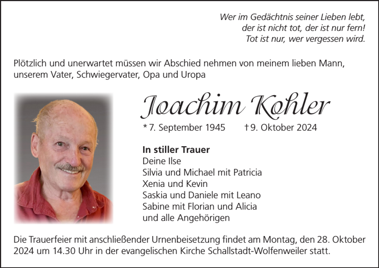 <p>Wer im Gedächtnis seiner Lieben lebt,<br />der ist nicht tot, der ist nur fern!<br />Tot ist nur, wer vergessen wird.</p><p>Plötzlich und unerwartet müssen wir Abschied nehmen von meinem lieben Mann,<br />unserem Vater, Schwiegervater, Opa und Uropa</p><p>Joachim Kohler<br />* 7. September 1945</p><p>† 9. Oktober 2024</p><p>In stiller Trauer<br />Deine Ilse<br />Silvia und Michael mit Patricia<br />Xenia und Kevin<br />Saskia und Daniele mit Leano<br />Sabine mit Florian und Alicia<br />und alle Angehörigen<br />Die Trauerfeier mit anschließender Urnenbeisetzung findet am Montag, den 28. Oktober<br />2024 um 14.30 Uhr in der evangelischen Kirche Schallstadt-Wolfenweiler statt.</p>