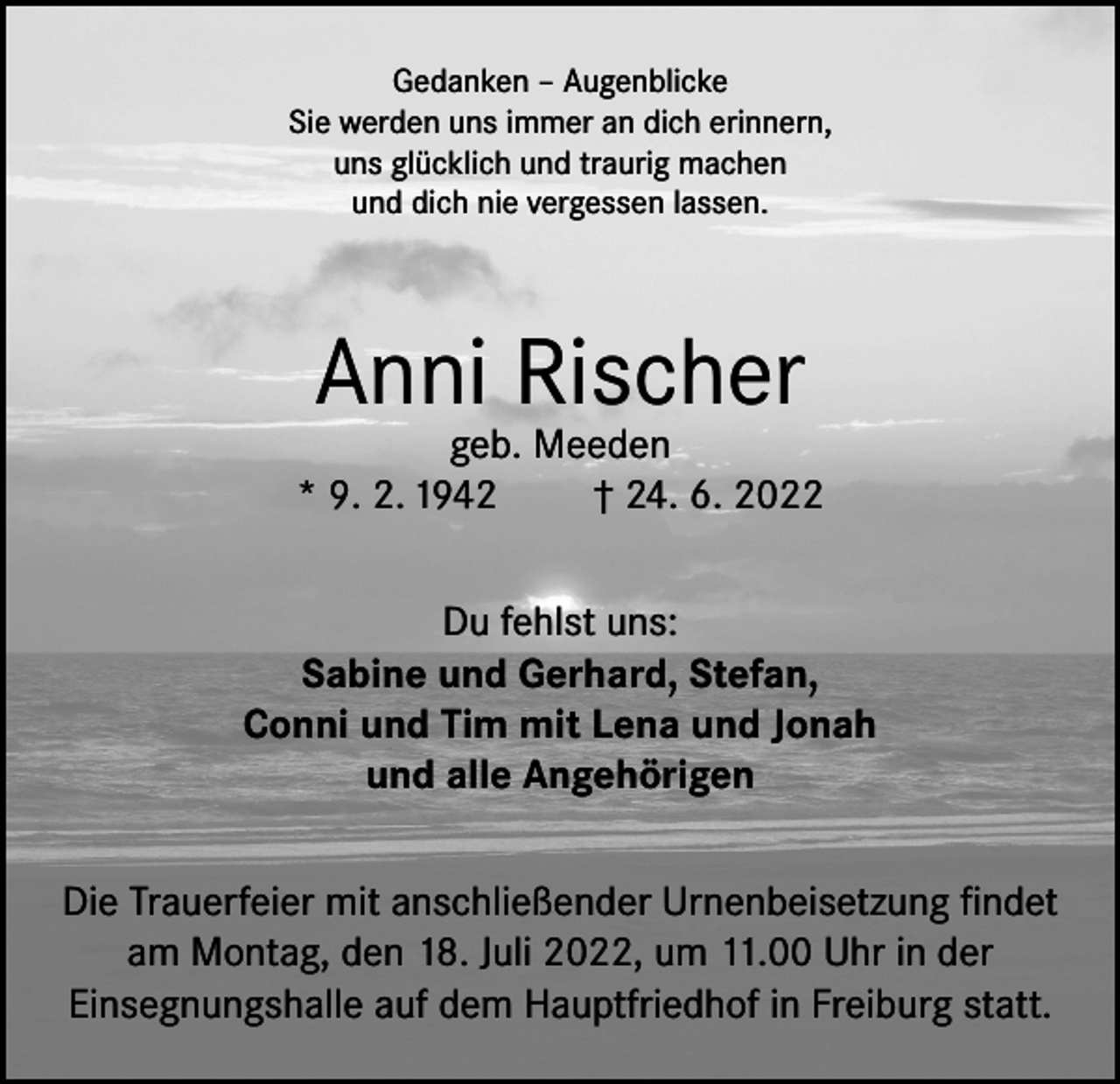 <p>Gedanken – Augenblicke<br />Sie werden uns immer an dich erinnern,<br />uns glücklich und traurig machen<br />und dich nie vergessen lassen.</p><p>Anni Rischer</p><p>geb. Meeden<br />* 9. 2. 1942<br />† 24. 6. 2022<br />Du fehlst uns:<br />Sabine und Gerhard, Stefan,<br />Conni und Tim mit Lena und Jonah<br />und alle Angehörigen<br />Die Trauerfeier mit anschließender Urnenbeisetzung findet<br />am Montag, den 18. Juli 2022, um 11.00 Uhr in der<br />Einsegnungshalle auf dem Hauptfriedhof in Freiburg statt.</p>