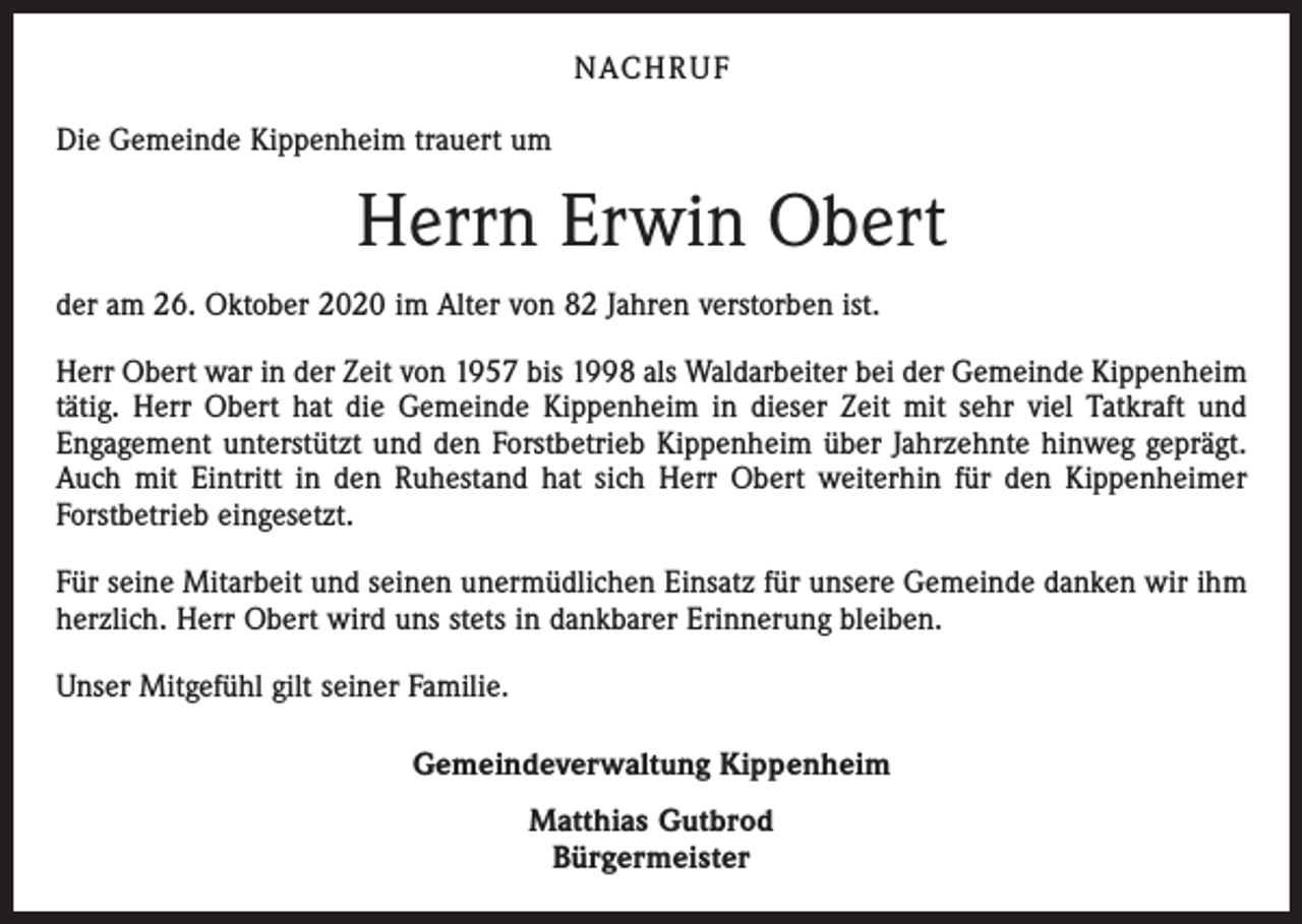 <p>NACHRUF<br />Die Gemeinde Kippenheim trauert um</p><p>Herrn Erwin Obert<br />der am 26. Oktober 2020 im Alter von 82 Jahren verstorben ist.<br />Herr Obert war in der Zeit von 1957 bis 1998 als Waldarbeiter bei der Gemeinde Kippenheim<br />tätig. Herr Obert hat die Gemeinde Kippenheim in dieser Zeit mit sehr viel Tatkraft und<br />Engagement unterstützt und den Forstbetrieb Kippenheim über Jahrzehnte hinweg geprägt.<br />Auch mit Eintritt in den Ruhestand hat sich Herr Obert weiterhin für den Kippenheimer<br />Forstbetrieb eingesetzt.<br />Für seine Mitarbeit und seinen unermüdlichen Einsatz für unsere Gemeinde danken wir ihm<br />herzlich. Herr Obert wird uns stets in dankbarer Erinnerung bleiben.<br />Unser Mitgefühl gilt seiner Familie.<br />Gemeindeverwaltung Kippenheim<br />Matthias Gutbrod<br />Bürgermeister</p>