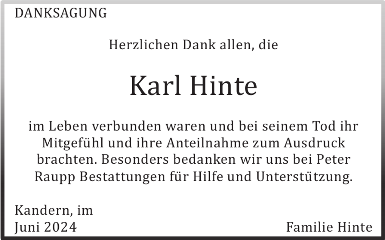 <p>DANKSAGUNG<br />Herzlichen Dank allen, die</p><p>Karl Hinte<br />im Leben verbunden waren und bei seinem Tod ihr<br />Mitgefü hl und ihre Anteilnahme zum Ausdruck<br />brachten. Besonders bedanken wir uns bei Peter<br />Raupp Bestattungen fü r Hilfe und Unterstü tzung.<br />Kandern, im<br />Juni 2024</p><p>Familie Hinte</p>