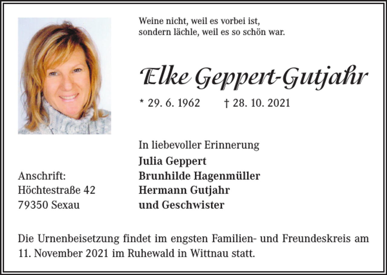 <p>Weine nicht, weil es vorbei ist,<br />sondern lächle, weil es so schön war.</p><p>Elke Geppert-Gutjahr<br />* 29. 6. 1962 † 28. 10. 2021</p><p>Anschrift:<br />Höchtestraße 42<br />79350 Sexau</p><p>In liebevoller Erinnerung<br />Julia Geppert<br />Brunhilde Hagenmüller<br />Hermann Gutjahr<br />und Geschwister</p><p>Die Urnenbeisetzung findet im engsten Familien- und Freundeskreis am<br />11. November 2021 im ­Ruhewald in Wittnau statt.</p>