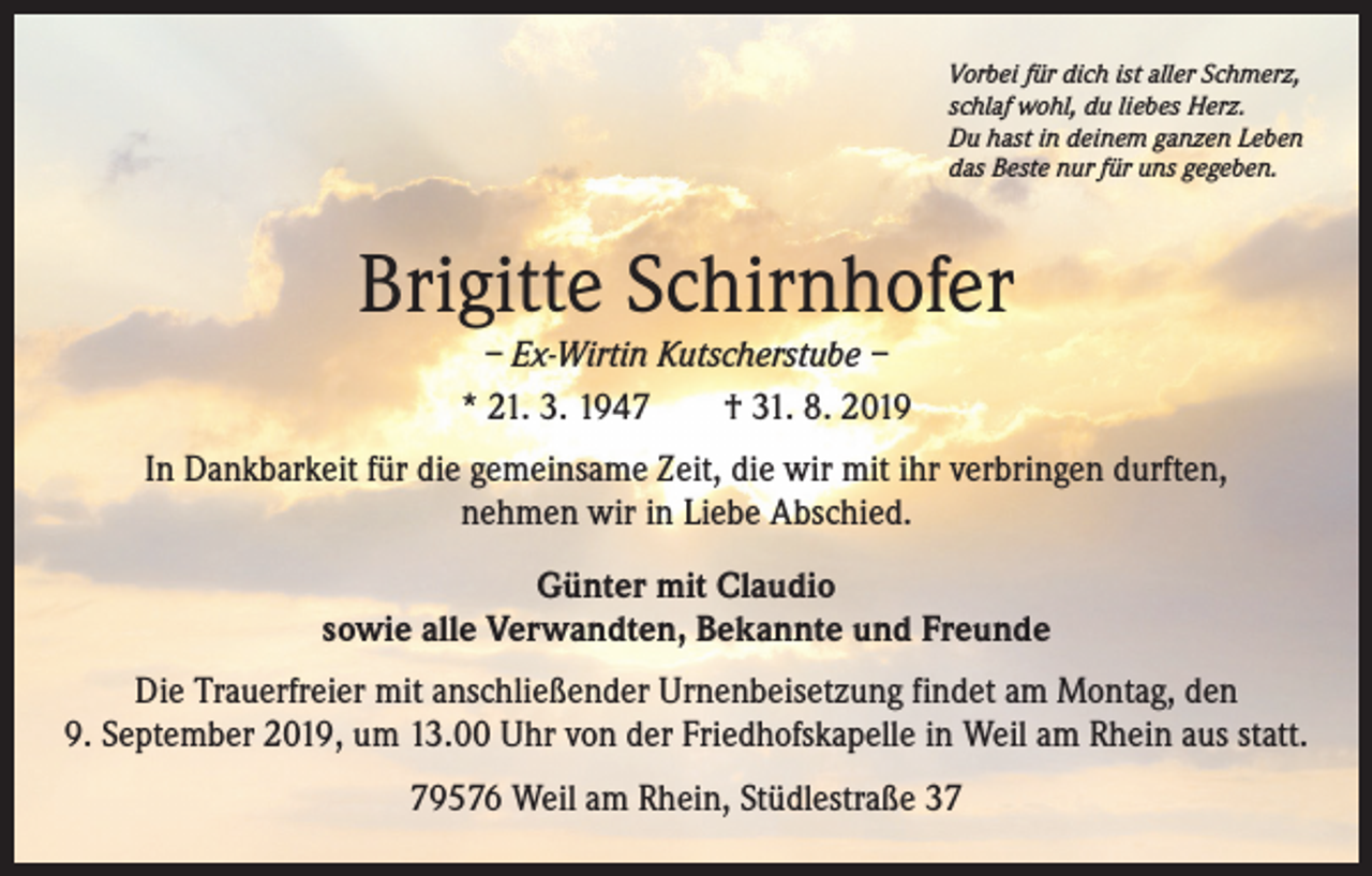 <p>Vorbei für dich ist aller Schmerz,<br />schlaf wohl, du liebes Herz.<br />Du hast in deinem ganzen Leben<br />das Beste nur für uns gegeben.</p><p>Brigitte Schirnhofer<br />– Ex-Wirtin Kutscherstube –<br />* 21. 3. 1947 † 31. 8. 2019</p><p>In Dankbarkeit für die gemeinsame Zeit, die wir mit ihr verbringen durften,<br />nehmen wir in Liebe Abschied.<br />Günter mit Claudio<br />sowie alle Verwandten, Bekannte und Freunde<br />Die Trauerfreier mit anschließender Urnenbeisetzung findet am Montag, den<br />9. September 2019, um 13.00 Uhr von der Friedhofskapelle in Weil am Rhein aus statt.<br />79576 Weil am Rhein, Stüdlestraße 37</p>