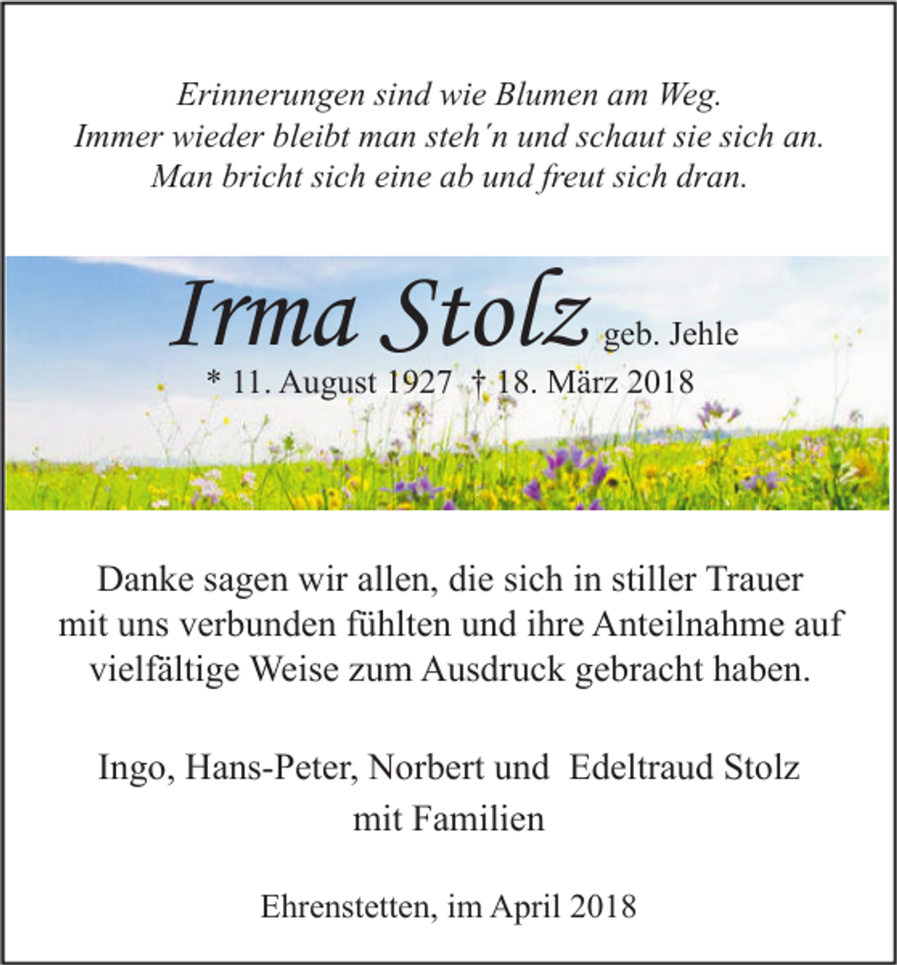 <p>Erinnerungen<br />Eri<br />n n er u n g e n sisind<br />n d wie<br />wi e Bl<br />Blumen<br />u m e n aam<br />m Weg.<br />We g.<br />Immer<br />I m m er wieder<br />wi e d er bleibt<br />bl ei bt man<br />m a n steh´n<br />st e h´ n und<br />u n d schaut<br />s c h a ut sie<br />si e sich<br />si c h an.<br />a n.<br />MMan<br />a n bri<br />bricht<br />c ht sisich<br />c h eieine<br />n e a ab<br />b u und<br />n d frfreut<br />e ut sisich<br />c h drdran.<br />a n.</p><p>Irma<br />Ir<br />m a Stolz<br />Stol z</p><p>ggeb.<br />e b. JJehle<br />e hl e<br />*<br />* 111.<br />1. August<br />A u g ust 11927<br />9 2 7 †† 118.<br />8. März<br />M är z 22</p><p>DDanke<br />a n k e s sagen<br />a g e n wir<br />wirall<br />allen,<br />e n, didie<br />e sisich<br />c h i in<br />n still<br />stiller<br />er TrTrauer<br />a u er<br />mit<br />ns vverbunden<br />er b u n d e n f fühlten<br />ü hlt e n uund<br />n d i hr<br />e AAnteilnahme<br />nt eil n a h m e a auf<br />uf<br />mituuns<br />ihre<br />vielfältige<br />vi<br />elf älti g e Weise<br />Weis e zzum<br />u m Ausdruck<br />A us dr u c k ggebracht<br />e br a c ht hhaben.<br />a b e n.<br />IIngo,<br />n g o, Hans-Peter,<br />H a ns- P et er, Norbert<br />N or b ert und<br />u n d Edeltraud<br />E d eltr a u d Stolz<br />St ol z<br />mit<br />a mili e n<br />mitFFamilien<br />EEhrenstetten,<br />hr e nst ett e n, i im<br />m April<br />A pril 22</p>