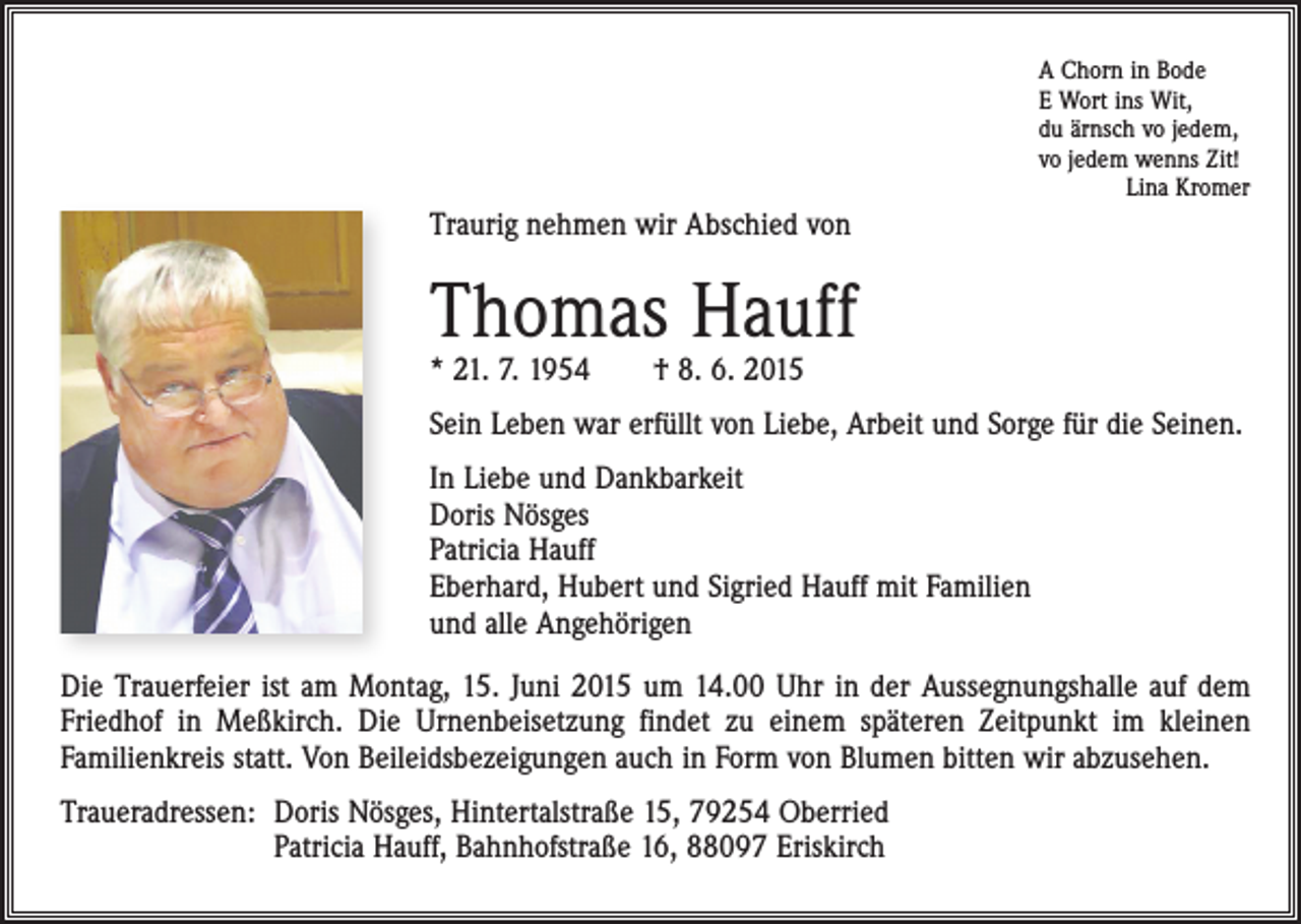 <p>A Chorn in Bode<br />E Wort ins Wit,<br />du ärnsch vo jedem,<br />vo jedem wenns Zit!<br />Lina Kromer</p><p>Traurig nehmen wir Abschied von</p><p>Thomas Hauff<br />* 21. 7. 1954 † 8. 6. 2015</p><p>Sein Leben war erfüllt von Liebe, Arbeit und Sorge für die Seinen.<br />In Liebe und Dankbarkeit<br />Doris Nösges<br />Patricia Hauff<br />Eberhard, Hubert und Sigried Hauff mit Familien<br />und alle Angehörigen<br />Die Trauerfeier ist am Montag, 15. Juni 2015 um 14.00 Uhr in der Aussegnungshalle auf dem<br />Friedhof in Meßkirch. Die Urnenbeisetzung findet zu einem späteren Zeitpunkt im kleinen<br />Familienkreis statt. Von Beileidsbezeigungen auch in Form von Blumen bitten wir abzusehen.<br />Traueradressen: D<br />oris Nösges, Hintertalstraße 15, 79254 Oberried<br />Patricia Hauff, Bahnhofstraße 16, 88097 Eriskirch</p>