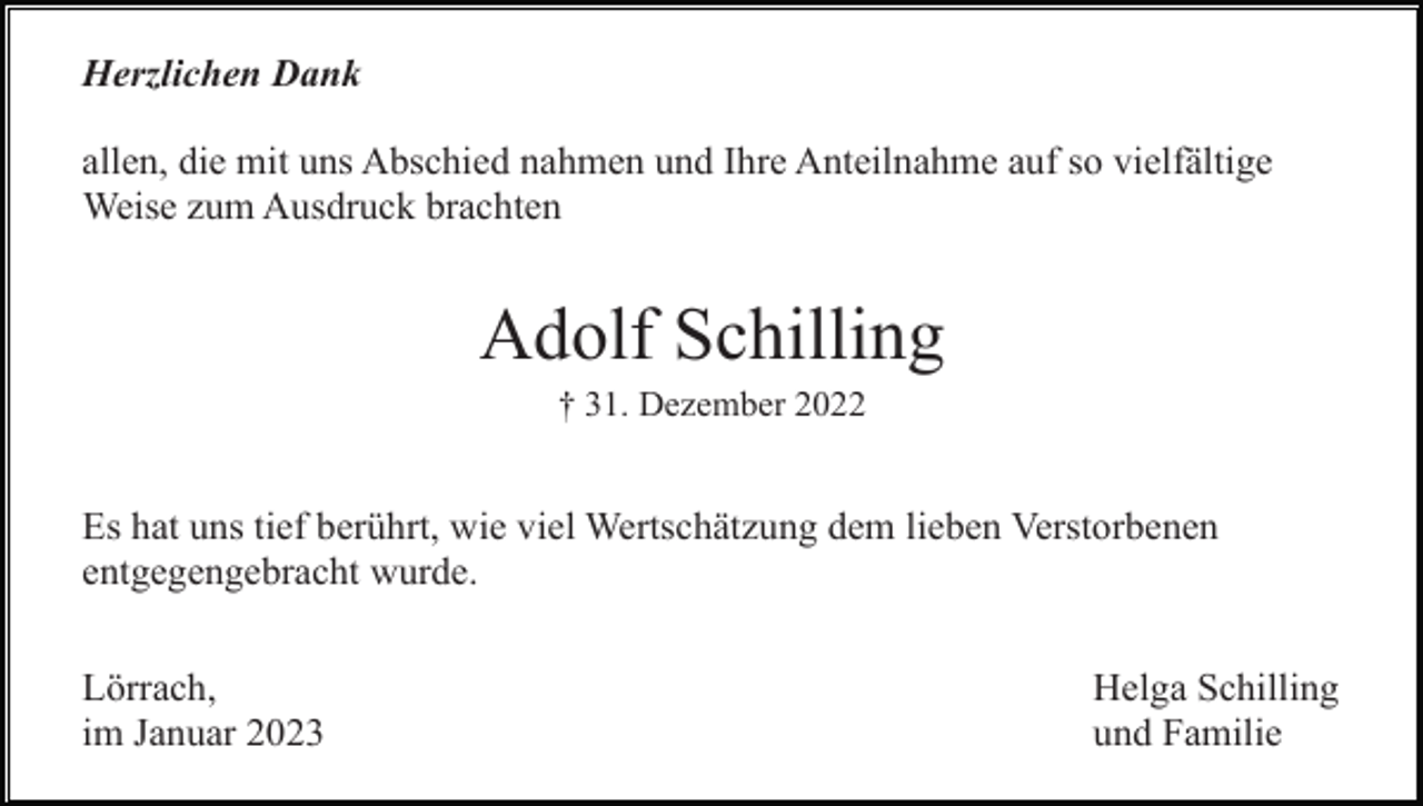 <p>Herzlichen Dank<br />allen, die mit uns Abschied nahmen und Ihre Anteilnahme auf so vielfältige<br />Weise zum Ausdruck brachten</p><p>Adolf Schilling<br />† 31. Dezember 2022</p><p>Es hat uns tief berührt, wie viel Wertschätzung dem lieben Verstorbenen<br />entgegengebracht wurde.<br />Lörrach,<br />im Januar 2023</p><p>Helga Schilling<br />und Familie</p>