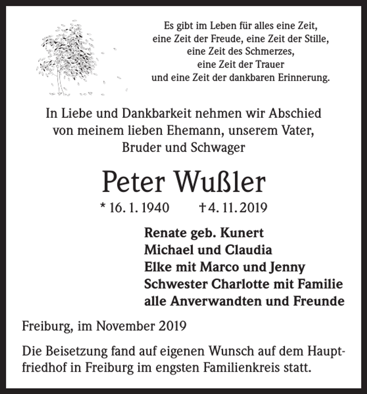<p>Es gibt im Leben für alles eine Zeit,<br />eine Zeit der Freude, eine Zeit der Stille,<br />eine Zeit des Schmerzes,<br />eine Zeit der Trauer<br />und eine Zeit der dankbaren Erinnerung.</p><p>In Liebe und Dankbarkeit nehmen wir Abschied<br />von meinem lieben Ehemann, unserem Vater,<br />Bruder und Schwager</p><p>Peter Wußler</p><p>* 16. 1. 1940 † 4. 11. 2019<br />Renate geb. Kunert<br />Michael und Claudia<br />Elke mit Marco und Jenny<br />Schwester Charlotte mit Familie<br />alle Anverwandten und Freunde<br />Freiburg, im November 2019<br />Die Beisetzung fand auf eigenen Wunsch auf dem Hauptfriedhof in Freiburg im engsten Familienkreis statt.</p>