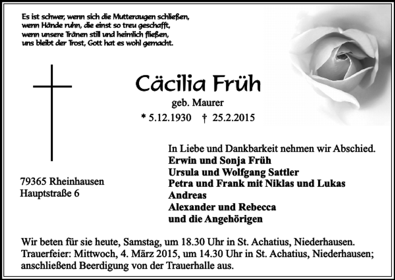 <p>Es ist schwer, wenn sich die Mutteraugen schließen,<br />wenn Hände ruhn, die einst so treu geschafft,<br />wenn unsere Tränen still und heimlich fließen,<br />uns bleibt der Trost, Gott hat es wohl gemacht.</p><p>Cäcilia Früh<br />geb. Maurer<br />* 5.12.1930 † 25.2.2015</p><p>79365 Rheinhausen<br />Hauptstraße 6</p><p>In Liebe und Dankbarkeit nehmen wir Abschied.<br />Erwin und Sonja Früh<br />Ursula und Wolfgang Sattler<br />Petra und Frank mit Niklas und Lukas<br />Andreas<br />Alexander und Rebecca<br />und die Angehörigen</p><p>Wir beten für sie heute, Samstag, um 18.30 Uhr in St. Achatius, Niederhausen.<br />Trauerfeier: Mittwoch, 4. März 2015, um 14.30 Uhr in St. Achatius, Niederhausen;<br />anschließend Beerdigung von der Trauerhalle aus.</p>