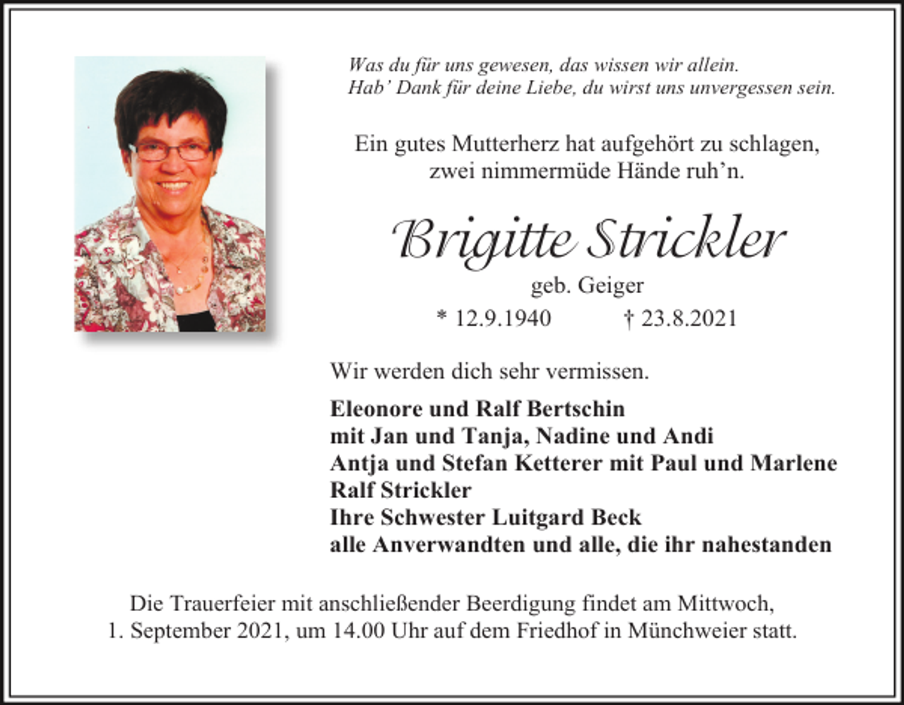 <p>Was du für uns gewesen, das wissen wir allein.<br />Hab’ Dank für deine Liebe, du wirst uns unvergessen sein.</p><p>Ein gutes Mutterherz hat aufgehört zu schlagen,<br />zwei nimmermüde Hände ruh’n.</p><p>Brigitte Strickler<br />geb. Geiger<br />* 12.9.1940<br />† 23.8.2021<br />Wir werden dich sehr vermissen.<br />Eleonore und Ralf Bertschin<br />mit Jan und Tanja, Nadine und Andi<br />Antja und Stefan Ketterer mit Paul und Marlene<br />Ralf Strickler<br />Ihre Schwester Luitgard Beck<br />alle Anverwandten und alle, die ihr nahestanden<br />Die Trauerfeier mit anschließender Beerdigung findet am Mittwoch,<br />1. September 2021, um 14.00 Uhr auf dem Friedhof in Münchweier statt.</p>