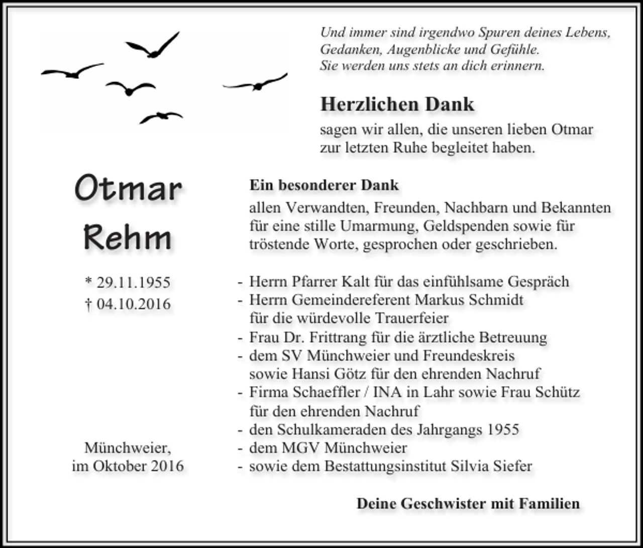 <p>Und immer sind irgendwo Spuren deines Lebens,<br />Gedanken, Augenblicke und Gefühle.<br />Sie werden uns stets an dich erinnern.</p><p>Herzlichen Dank<br />sagen wir allen, die unseren lieben Otmar<br />zur letzten Ruhe begleitet haben.</p><p>Otmar<br />Rehm<br />* 29.11.1955<br />† 04.10.2016</p><p>Münchweier,<br />im Oktober 2016</p><p>Ein besonderer Dank<br />allen Verwandten, Freunden, Nachbarn und Bekannten<br />für eine stille Umarmung, Geldspenden sowie für<br />tröstende Worte, gesprochen oder geschrieben.<br />- Herrn Pfarrer Kalt für das einfühlsame Gespräch<br />- Herrn Gemeindereferent Markus Schmidt<br />für die würdevolle Trauerfeier<br />- Frau Dr. Frittrang für die ärztliche Betreuung<br />- dem SV Münchweier und Freundeskreis<br />sowie Hansi Götz für den ehrenden Nachruf<br />- Firma Schaeffler / INA in Lahr sowie Frau Schütz<br />für den ehrenden Nachruf<br />- den Schulkameraden des Jahrgangs 1955<br />- dem MGV Münchweier<br />- sowie dem Bestattungsinstitut Silvia Siefer<br />Deine Geschwister mit Familien</p>