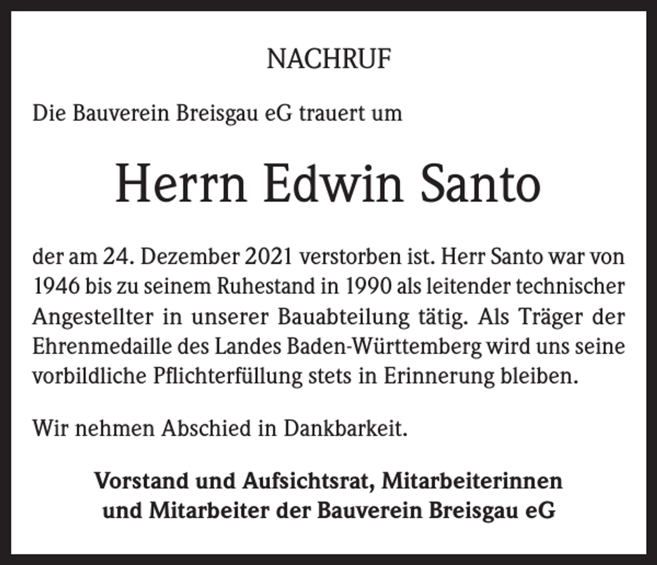 <p>NACHRUF<br />Die Bauverein Breisgau eG trauert um</p><p>Herrn Edwin Santo<br />der am 24. Dezember 2021 verstorben ist. Herr Santo war von<br />1946 bis zu seinem Ruhestand in 1990 als leitender technischer<br />Angestellter in unserer Bauabteilung tätig. Als Träger der<br />Ehrenmedaille des Landes Baden-Württemberg wird uns seine<br />vorbildliche Pflichterfüllung stets in Erinnerung bleiben.<br />Wir nehmen Abschied in Dankbarkeit.<br />Vorstand und Aufsichtsrat, Mitarbeiterinnen<br />und Mitarbeiter der Bauverein Breisgau eG</p>