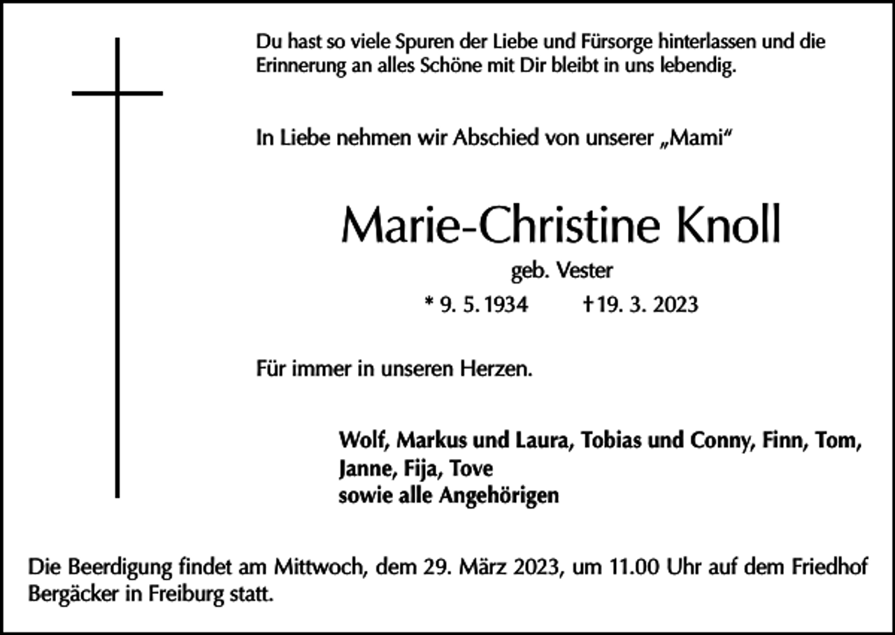 <p>Du hast so viele Spuren der Liebe und Fürsorge hinterlassen und die<br />Erinnerung an alles Schöne mit Dir bleibt in uns lebendig.</p><p>In Liebe nehmen wir Abschied von unserer „Mami“</p><p>Marie-Christine Knoll<br />geb. Vester<br />* 9. 5. 1934<br />† 19. 3. 2023</p><p>Für immer in unseren Herzen.<br />Wolf, Markus und Laura, Tobias und Conny, Finn, Tom,<br />Janne, Fija, Tove<br />sowie alle Angehörigen<br />Die Beerdigung findet am Mittwoch, dem 29. März 2023, um 11.00 Uhr auf dem Friedhof<br />Bergäcker in Freiburg statt.</p>