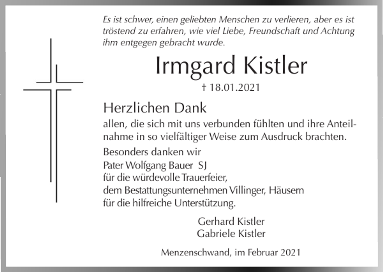 <p>Es ist schwer, einen geliebten Menschen zu verlieren, aber es ist<br />tröstend zu erfahren, wie viel Liebe, Freundschaft und Achtung<br />ihm entgegen gebracht wurde.</p><p>Irmgard Kistler<br />† 18.01.2021</p><p>Herzlichen Dank<br />allen, die sich mit uns verbunden fühlten und ihre Anteilnahme in so vielfältiger Weise zum Ausdruck brachten.<br />Besonders danken wir<br />Pater Wolfgang Bauer S J<br />für die würdevolle Trauerfeier,<br />dem Bestattungsunternehmen Villinger, Häusern<br />für die hilfreiche Unterstützung.<br />Gerhard Kistler<br />Gabriele Kistler<br />Menzenschwand, im Februar 2021</p>