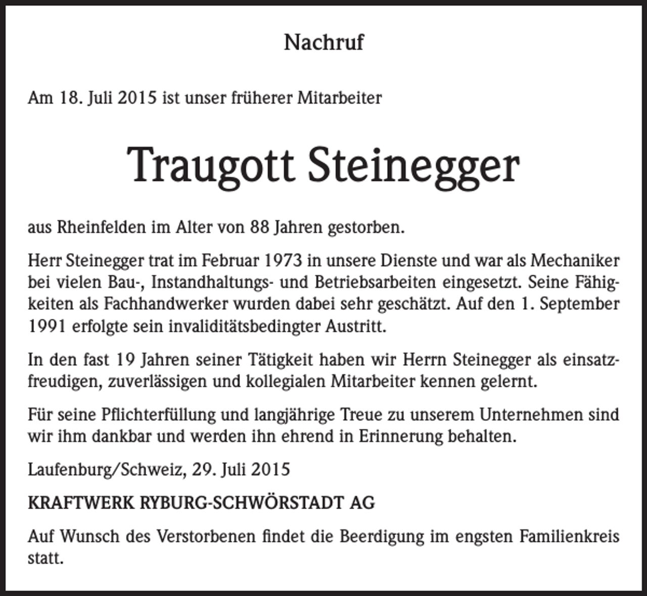 <p>Nachruf<br />Am 18. Juli 2015 ist unser früherer Mitarbeiter</p><p>Traugott Steinegger<br />aus Rheinfelden im Alter von 88 Jahren gestorben.<br />Herr Steinegger trat im Februar 1973 in unsere Dienste und war als Mechaniker<br />bei vielen Bau-, Instandhaltungs- und Betriebsarbeiten eingesetzt. Seine Fähigkeiten als Fachhandwerker wurden dabei sehr geschätzt. Auf den 1. September<br />1991 erfolgte sein invaliditätsbedingter Austritt.<br />In den fast 19 Jahren seiner Tätigkeit haben wir Herrn Steinegger als einsatzfreudigen, zuverlässigen und kollegialen Mitarbeiter kennen gelernt.<br />Für seine Pflichterfüllung und langjährige Treue zu unserem Unternehmen sind<br />wir ihm dankbar und werden ihn ehrend in Erinnerung behalten.<br />Laufenburg/Schweiz, 29. Juli 2015<br />KRAFTWERK RYBURG-SCHWÖRSTADT AG<br />Auf Wunsch des Verstorbenen findet die Beerdigung im engsten Familienkreis<br />statt.</p>