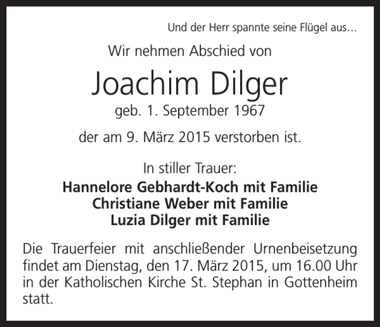 <p>Und der Herr spannte seine Flügel aus…</p><p>Wir nehmen Abschied von</p><p>Joachim Dilger<br />geb. 1. September 1967</p><p>der am 9. März 2015 verstorben ist.<br />In stiller Trauer:<br />Hannelore Gebhardt-Koch mit Familie<br />Christiane Weber mit Familie<br />Luzia Dilger mit Familie<br />Die Trauerfeier mit anschließender Urnenbeisetzung<br />findet am Dienstag, den 17. März 2015, um 16.00 Uhr<br />in der Katholischen Kirche St. Stephan in Gottenheim<br />statt.</p>