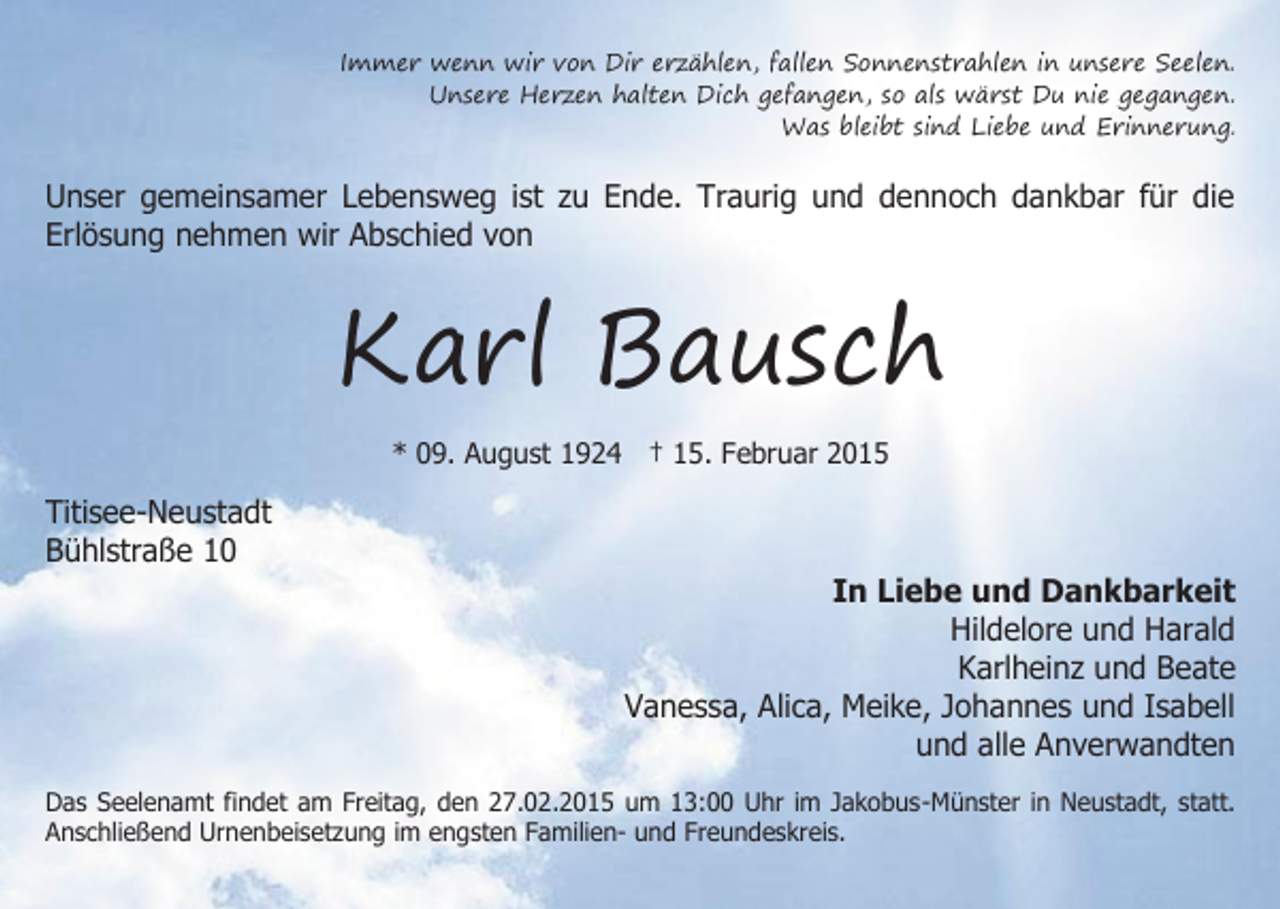 <p>Immer wenn wir von Dir erzählen, fallen Sonnenstrahlen in unsere Seelen.<br />Unsere Herzen halten Dich gefangen, so als wärst Du nie gegangen.<br />Was bleibt sind Liebe und Erinnerung.</p><p>Unser gemeinsamer Lebensweg ist zu Ende. Traurig und dennoch dankbar für die<br />Erlösung nehmen wir Abschied von</p><p>Karl Bausch<br />* 09. August 1924 † 15. Februar 2015</p><p>Titisee-Neustadt<br />Bühlstraße 10</p><p>In Liebe und Dankbarkeit<br />Hildelore und Harald<br />Karlheinz und Beate<br />Vanessa, Alica, Meike, Johannes und Isabell<br />und alle Anverwandten</p><p>Das Seelenamt findet am Freitag, den 27.02.2015 um 13:00 Uhr im Jakobus-Münster in Neustadt, statt.<br />Anschließend Urnenbeisetzung im engsten Familien- und Freundeskreis.</p>