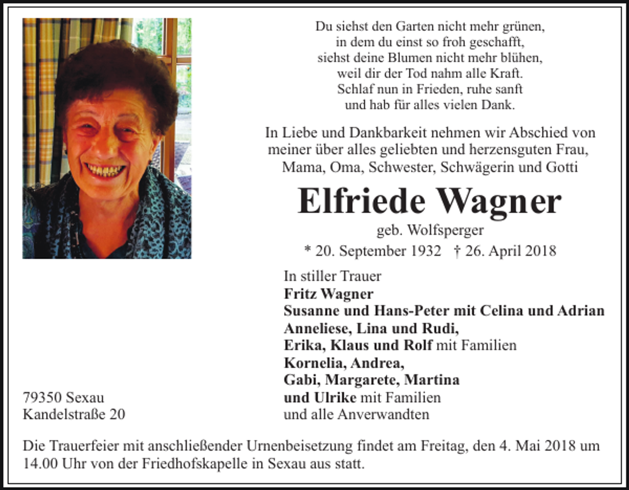 <p>Du<br />D u sisiehst<br />e hst dden<br />e n GGarten<br />art e n ninicht<br />c h t mehr<br />m e hr grünen,<br />gr ü n e n,<br />iinn dem<br />d e m du<br />d u einst<br />ei nst so<br />s o froh<br />fr o h geschafft,<br />g es c h afft,<br />siehst<br />si<br />e hst deine<br />d ei n e Blumen<br />Bl u m e n nicht<br />ni c h t mehr<br />m e hr blühen,<br />bl ü h e n,<br />weil<br />dirdder<br />allee Kraft.<br />w eil dir<br />er TTod<br />o d nnahm<br />a h m all<br />Kr aft.<br />Frieden,<br />SSchlaf<br />c hl af nnun<br />u n iin<br />n Fri<br />e d e n, rruhe<br />u h e ssanft<br />a nft<br />alles<br />vielen<br />uund<br />n d hhab<br />a b ffür<br />ür all<br />es vi<br />el e n Dank.<br />D a n k.</p><p>IInn Liebe<br />Li e b e und<br />u n d Dankbarkeit<br />D a n k b ar k eit nehmen<br />n e h m e n wir<br />wir Abschied<br />A bs c hi e d von<br />vo n<br />meiner<br />alles<br />m ei n er üüber<br />b er all<br />es ggeliebten<br />eli e bt e n uund<br />n d hherzensguten<br />er z e ns g ut e n Frau,<br />Fr a u,<br />MMama,<br />a m a, OOma,<br />m a, S Schwester,<br />c h w est er, Schwägerin<br />S c h w ä g eri n uund<br />n d Gotti<br />G otti</p><p>Elf<br />ri e d e Wagner<br />Wa g ner<br />Elfriede<br />geb.<br />g e b. Wolfsperger<br />W olfs p er g er<br />** 220.<br />0. September<br />S e pt e m b er 11932<br />9 3 2 †† 26.<br />2 6. April<br />A pril</p><p>7 9 3 5 0 Sexau<br />79350<br />Se xa u<br />KKandelstraße<br />a n d elstr a ß e 22</p><p>IInn stiller<br />still er Trauer<br />Tr a u er<br />FFritz<br />rit z Wagner<br />Wa g ner<br />SSusanne<br />us a n n e uund<br />n d Hans-Peter<br />H a ns- P et e r mit<br />mit Celina<br />C eli n a und<br />u n d Adrian<br />A d ri a n<br />AAnneliese,<br />n n eli es e, Li<br />n a uund<br />n d RRudi,<br />u di,<br />Lina<br />EErika,<br />ri k a, Klaus<br />Kl a us uund<br />n d Rolf<br />R olf mit<br />mit FFamilien<br />a mili e n<br />KKornelia,<br />o r n eli a, AAndrea,<br />n d r e a,<br />GGabi,<br />a bi, Margarete,<br />M a r g a r et e, Martina<br />M a rti n a<br />mit FFamilien<br />a mili e n<br />uund<br />n d Ulrike<br />Ul ri k e mit<br />uund<br />n d all<br />e Anverwandten<br />A n v er w a n dt e n<br />alle</p><p>Die<br />Di<br />e TrTrauerfeier<br />a u erf ei er mit<br />mit aanschließender<br />ns c h li e ß e n d er Urnenbeisetzung<br />Ur n e n b eis et z u ng fifindet<br />n d et aam<br />m Freitag,<br />Fr eit a g, dden<br />e n 44.. Mai<br />M ai 2018<br />2 0 1 8 um<br />u m<br />14.00<br />1 4. Uhr<br />U hr vvon<br />o n dder<br />er Friedhofskapelle<br />Fri e d h ofs k a p ell e iin<br />n Sexau<br />S e x a u aaus<br />us sstatt.<br />t att.</p>