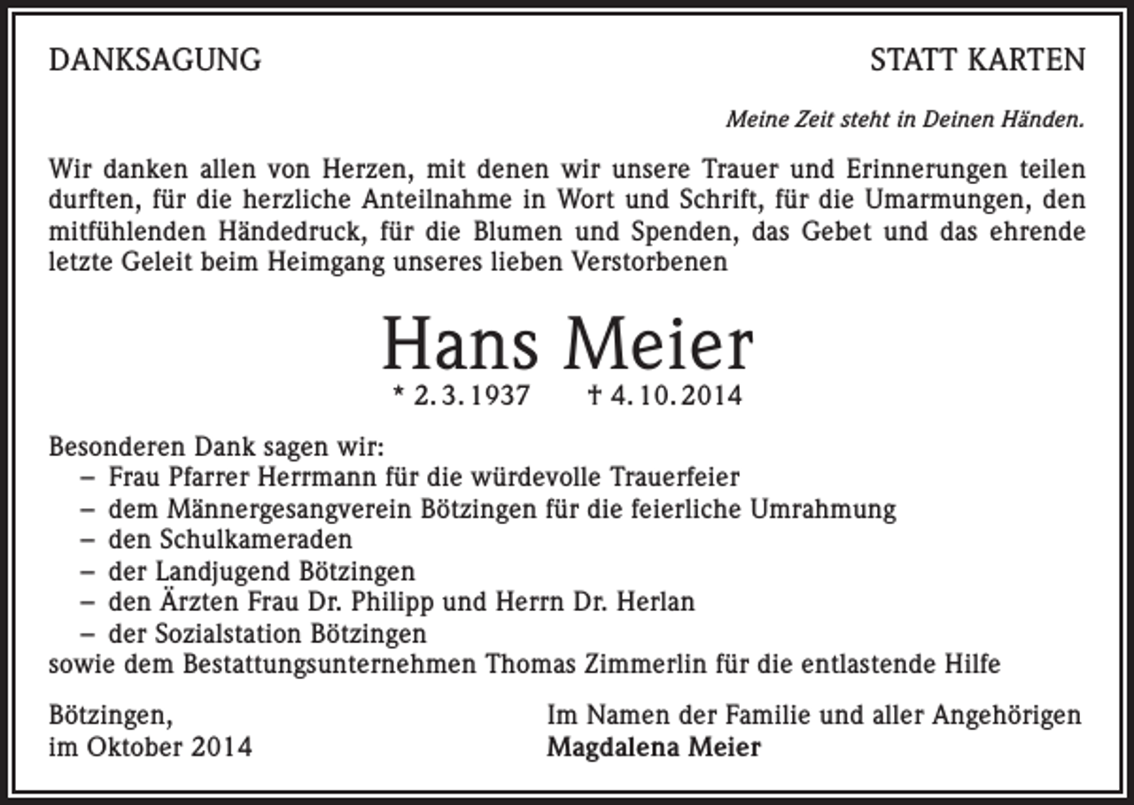 <p>DANKSAGUNG</p><p>STATT KARTEN<br />Meine Zeit steht in Deinen Händen.</p><p>Wir danken allen von Herzen, mit denen wir unsere Trauer und Erinnerungen teilen<br />durften, für die herzliche Anteilnahme in Wort und Schrift, für die Umarmungen, den<br />mitfühlenden Händedruck, für die Blumen und Spenden, das Gebet und das ehrende<br />letzte Geleit beim Heimgang unseres lieben Verstorbenen</p><p>Hans Meier<br />* 2. 3. 1937 † 4. 10. 2014</p><p>Besonderen Dank sagen wir:<br />– Frau Pfarrer Herrmann für die würdevolle Trauerfeier<br />– dem Männergesangverein Bötzingen für die feierliche Umrahmung<br />– den Schulkameraden<br />– der Landjugend Bötzingen<br />– den Ärzten Frau Dr. Philipp und Herrn Dr. Herlan<br />– der Sozialstation Bötzingen<br />sowie dem Bestattungsunternehmen Thomas Zimmerlin für die entlastende Hilfe<br />Bötzingen,<br />im Oktober 2014</p><p>Im Namen der Familie und aller Angehörigen<br />Magdalena Meier</p>