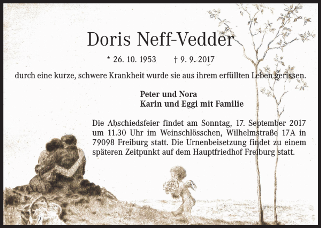 <p>Doris Neff-Vedder<br />* 26. 10. 1953 † 9. 9. 2017<br />durch eine kurze, schwere Krankheit wurde sie aus ihrem erfüllten Leben gerissen.<br />Peter und Nora<br />Karin und Eggi mit Familie<br />Die Abschiedsfeier findet am Sonntag, 17. September 2017<br />um 11.30 Uhr im Weinschlösschen, Wilhelmstraße 17A in<br />79098 Freiburg statt. Die Urnenbeisetzung findet zu einem<br />späteren Zeitpunkt auf dem Hauptfriedhof Freiburg statt.</p>