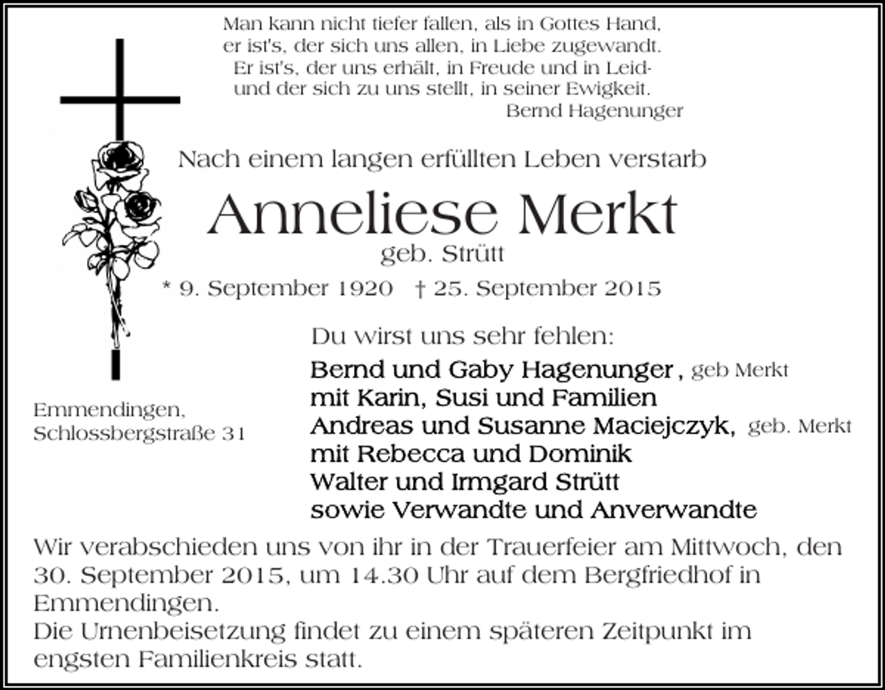 <p>Man kann nicht tiefer fallen, als in Gottes Hand,<br />er ist's, der sich uns allen, in Liebe zugewandt.<br />Er ist's, der uns erhält, in Freude und in Leidund der sich zu uns stellt, in seiner Ewigkeit.<br />Bernd Hagenunger</p><p>Nach einem langen erfüllten Leben verstarb</p><p>Anneliese<br />Merkt<br />geb. Strütt<br />* 9. September 1920 † 25. September 2015</p><p>Du wirst uns sehr fehlen:<br />geb Merkt<br />Emmendingen,<br />Schlossbergstraße 31</p><p>geb. Merkt</p><p>Wir verabschieden uns von ihr in der Trauerfeier am Mittwoch, den<br />30. September 2015, um 14.30 Uhr auf dem Bergfriedhof in<br />Emmendingen.<br />Die Urnenbeisetzung findet zu einem späteren Zeitpunkt im<br />engsten Familienkreis statt.</p>