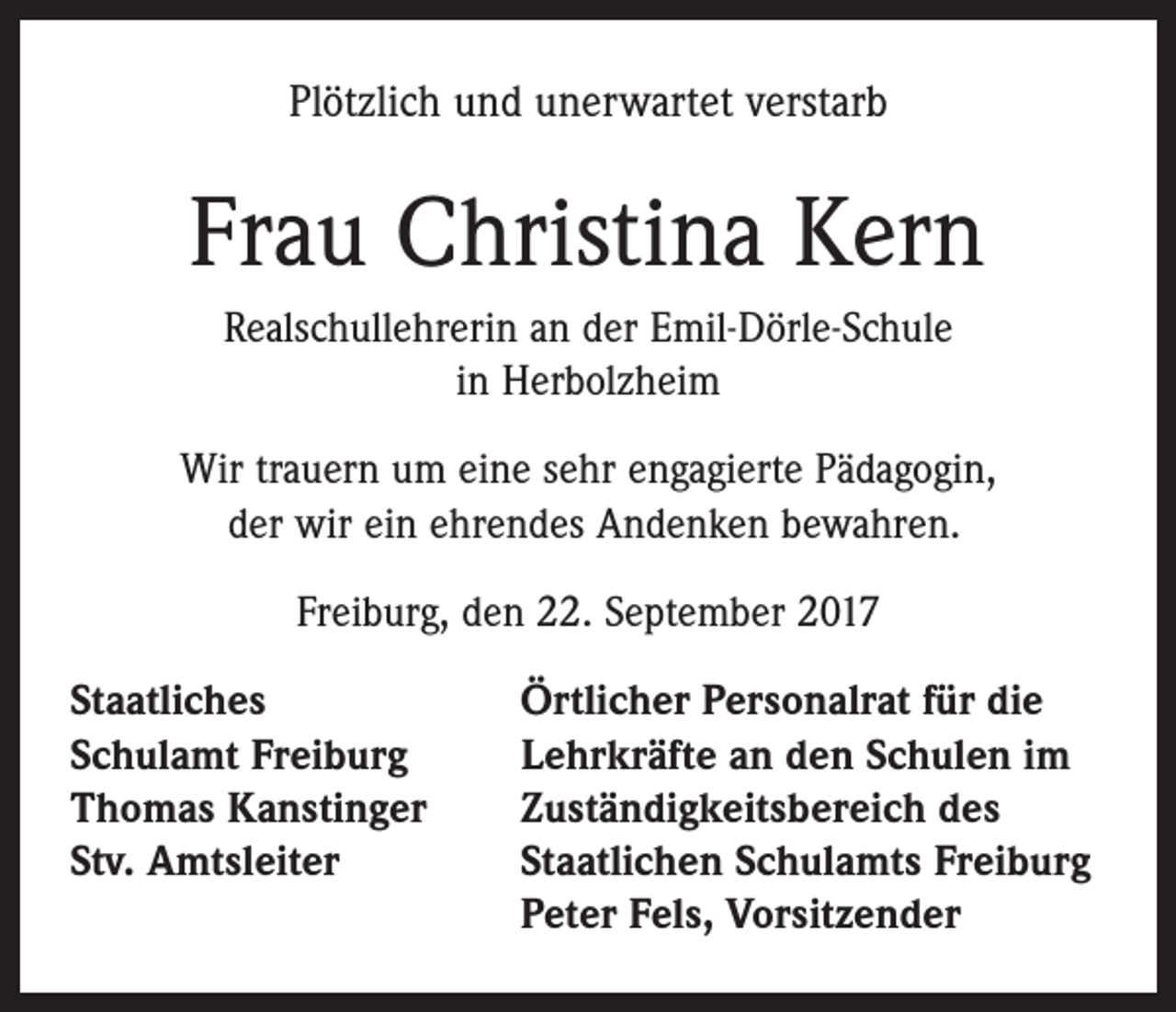 <p>Plötzlich und unerwartet verstarb</p><p>Frau Christina Kern<br />Realschullehrerin an der Emil-Dörle-Schule<br />in Herbolzheim<br />Wir trauern um eine sehr engagierte Pädagogin,<br />der wir ein ehrendes Andenken bewahren.<br />Freiburg, den 22. September 2017<br />Staatliches<br />Schulamt Freiburg<br />Thomas Kanstinger<br />Stv. Amtsleiter</p><p>Örtlicher Personalrat für die<br />Lehrkräfte an den Schulen im<br />Zuständigkeitsbereich des<br />Staatlichen Schulamts Freiburg<br />Peter Fels, Vorsitzender</p>