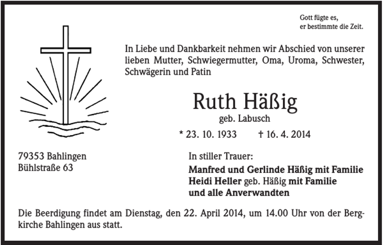 <p>Gott fügte es,<br />er bestimmte die Zeit.</p><p>In Liebe und Dankbarkeit nehmen wir Abschied von unserer<br />lieben Mutter, Schwiegermutter, Oma, Uroma, Schwester,<br />Schwägerin und Patin</p><p>Ruth Häßig<br />geb. Labusch<br />* 23. 10. 1933<br />79353 Bahlingen<br />Bühlstraße 63</p><p>† 16. 4. 2014</p><p>In stiller Trauer:<br />Manfred und Gerlinde Häßig mit Familie<br />Heidi Heller geb. Häßig mit Familie<br />und alle Anverwandten</p><p>Die Beerdigung findet am Dienstag, den 22. April 2014, um 14.00 Uhr von der Bergkirche Bahlingen aus statt.</p>