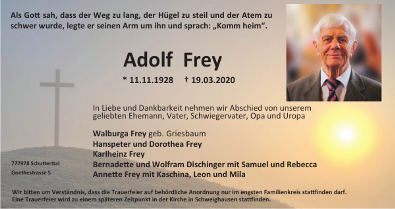 <p>Als Gott sah, dass der Weg zu lang, der Hügel zu steil und der Atem zu<br />schwer wurde, legte er seinen Arm um ihn und sprach: „Komm heim“.</p><p>Adolf Frey<br />* 11.11.1928</p><p>† 19.03.2020</p><p>In Liebe und Dankbarkeit nehmen wir Abschied von unserem<br />geliebten Ehemann, Vater, Schwiegervater, Opa und Uropa</p><p>777978 Schutterttal<br />Goethestrasse 5</p><p>Walburga Frey geb. Griesbaum<br />Hanspeter und Dorothea Frey<br />Karlheinz Frey<br />Bernadette und Wolfram Dischinger mit Samuel und Rebecca<br />Annette Frey mit Kaschina, Leon und Mila</p><p>Wir bitten um Verständnis, dass die Trauerfeier auf behördliche Anordnung nur im engsten Familienkreis stattfinden darf.<br />Eine Trauerfeier wird zu einem späteren Zeitpunkt in der Kirche in Schweighausen stattfinden.</p>