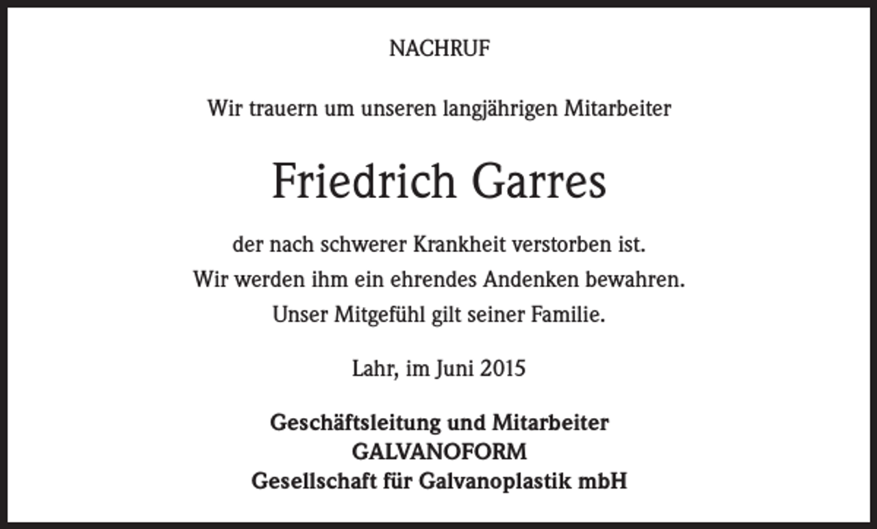 <p>NACHRUF<br />Wir trauern um unseren langjährigen Mitarbeiter</p><p>Friedrich Garres<br />der nach schwerer Krankheit verstorben ist.<br />Wir werden ihm ein ehrendes Andenken bewahren.<br />Unser Mitgefühl gilt seiner Familie.<br />Lahr, im Juni 2015<br />Geschäftsleitung und Mitarbeiter<br />GALVANOFORM<br />Gesellschaft für Galvanoplastik mbH</p>