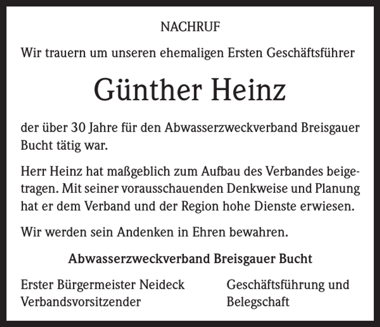 <p>Nachruf<br />Wir trauern um unseren ehemaligen Ersten Geschäftsführer</p><p>Günther Heinz<br />der über 30 Jahre für den Abwasserzweckverband Breisgauer<br />Bucht tätig war.<br />Herr Heinz hat maßgeblich zum Aufbau des Verbandes beigetragen. Mit seiner vorausschauenden Denkweise und Planung<br />hat er dem Verband und der Region hohe Dienste erwiesen.<br />Wir werden sein Andenken in Ehren bewahren.<br />Abwasserzweckverband Breisgauer Bucht<br />Erster Bürgermeister Neideck<br />Verbandsvorsitzender</p><p>Geschäftsführung und<br />Belegschaft</p>