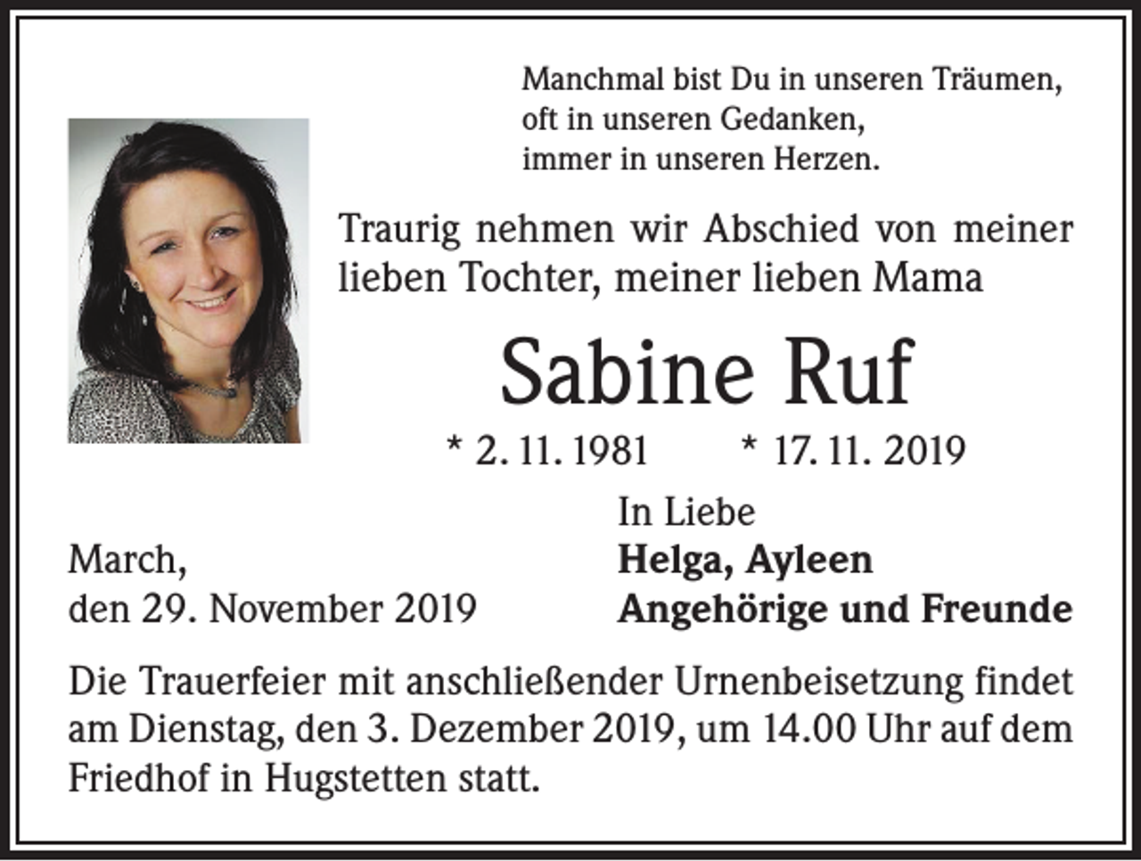 <p>Manchmal bist Du in unseren Träumen,<br />oft in unseren Gedanken,<br />immer in unseren Herzen.</p><p>Traurig nehmen wir Abschied von meiner<br />lieben Tochter, meiner lieben Mama</p><p>Sabine Ruf</p><p>* 2. 11. 1981 * 17. 11. 2019</p><p>In Liebe<br />March,<br />Helga, Ayleen<br />den 29. November 2019<br />Angehörige und Freunde<br />Die Trauerfeier mit anschließender Urnenbeisetzung findet<br />am Dienstag, den 3. Dezember 2019, um 14.00 Uhr auf dem<br />Friedhof in Hugstetten statt.</p>
