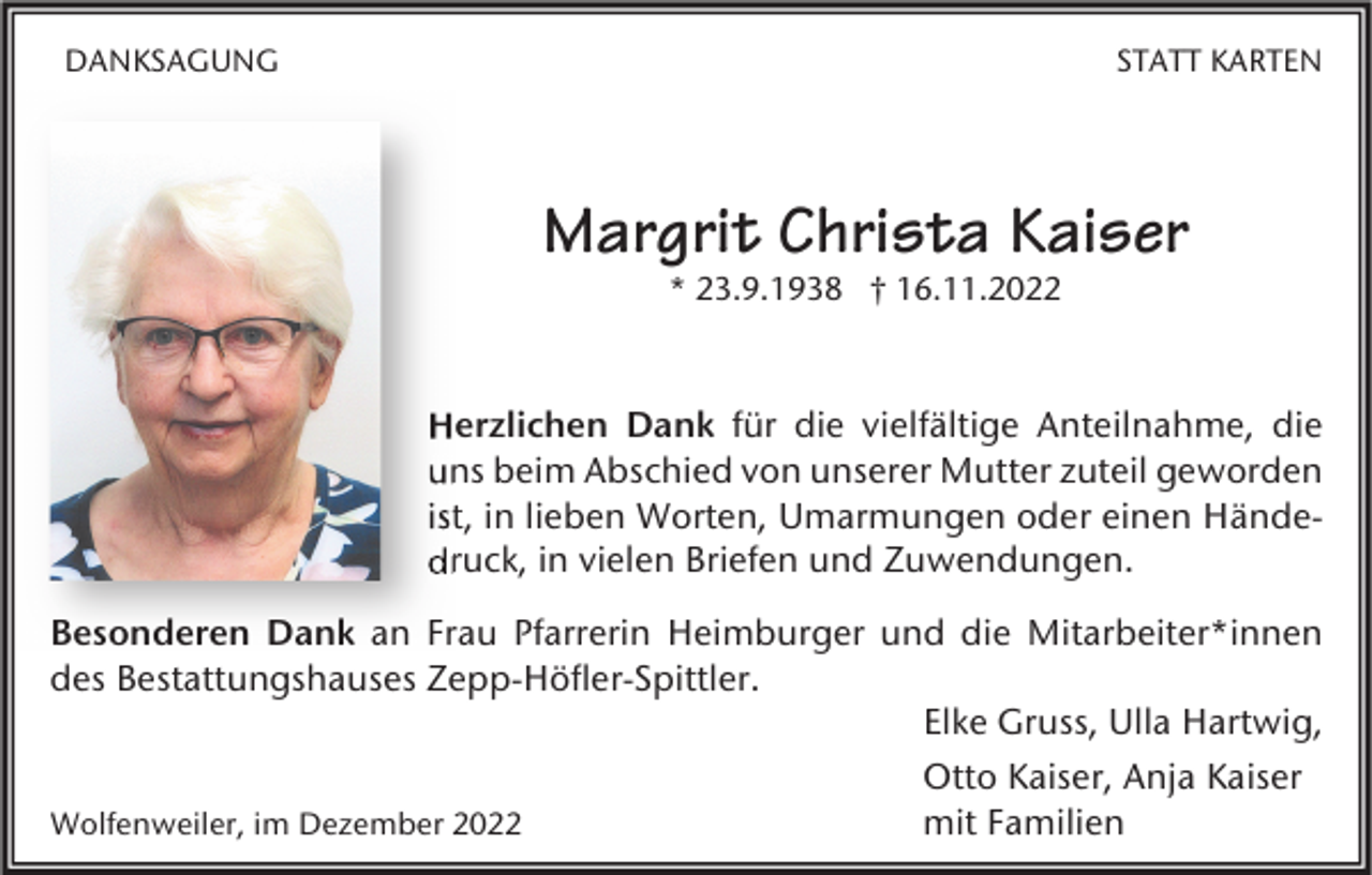 <p>DANKSAGUNG</p><p>STATT KARTEN</p><p>Margrit Christa Kaiser<br />* 23.9.1938 † 16.11.2022</p><p>Herzlichen Dank für die vielfältige Anteilnahme, die<br />uns beim Abschied von unserer Mutter zuteil geworden<br />ist, in lieben Worten, Umarmungen oder einen Hände<br />Händedruck, in vielen Briefen und Zuwendungen.<br />Besonderen Dank an Frau Pfarrerin Heimburger und die Mitarbeiter*innen<br />des Bestattungshauses Zepp-Höfler-Spittler.<br />Elke Gruss, Ulla Hartwig,<br />Otto Kaiser, Anja Kaiser<br />mit Familien<br />Wolfenweiler, im Dezember 2022</p>