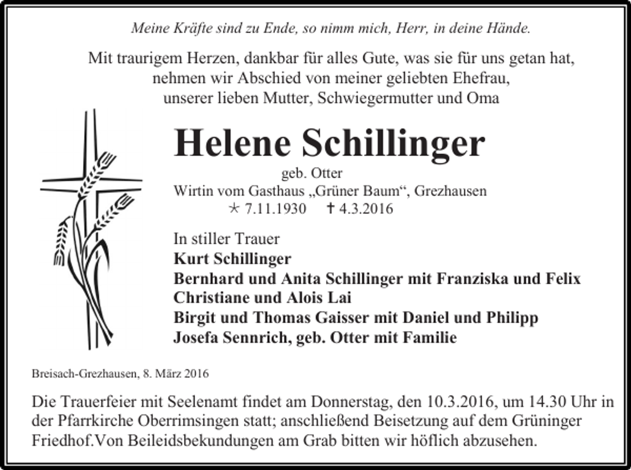 <p>Meine Kräfte sind zu Ende, so nimm mich, Herr, in deine Hände.</p><p>Mit traurigem Herzen, dankbar für alles Gute, was sie für uns getan hat,<br />nehmen wir Abschied von meiner geliebten Ehefrau,<br />unserer lieben Mutter, Schwiegermutter und Oma</p><p>Helene Schillinger<br />geb. Otter<br />Wirtin vom Gasthaus „Grüner Baum“, Grezhausen<br /> 7.11.1930  4.3.2016</p><p>In stiller Trauer<br />Kurt Schillinger<br />Bernhard und Anita Schillinger mit Franziska und Felix<br />Christiane und Alois Lai<br />Birgit und Thomas Gaisser mit Daniel und Philipp<br />Josefa Sennrich, geb. Otter mit Familie<br />Breisach-Grezhausen, 8. März 2016</p><p>Die Trauerfeier mit Seelenamt findet am Donnerstag, den 10.3.2016, um 14.30 Uhr in<br />der Pfarrkirche Oberrimsingen statt; anschließend Beisetzung auf dem Grüninger<br />Friedhof.Von Beileidsbekundungen am Grab bitten wir höflich abzusehen.</p>
