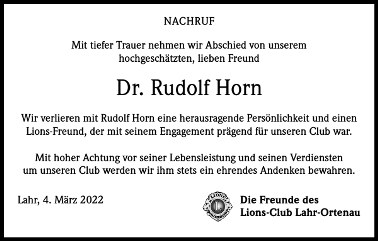 <p>NACHRUF<br />Mit tiefer Trauer nehmen wir Abschied von unserem<br />hochgeschätzten, lieben Freund</p><p>Dr. Rudolf Horn<br />Wir verlieren mit Rudolf Horn eine herausragende Persönlichkeit und einen<br />Lions-Freund, der mit seinem Engagement prägend für unseren Club war.<br />Mit hoher Achtung vor seiner Lebensleistung und seinen Verdiensten<br />um unseren Club werden wir ihm stets ein ehrendes Andenken bewahren.<br />Lahr, 4. März 2022</p><p>Die Freunde des<br />Lions-Club Lahr-Ortenau</p>