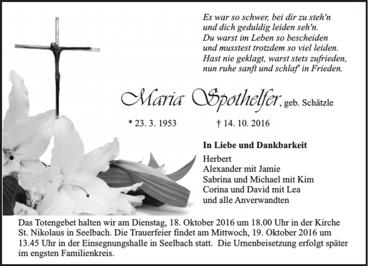 <p>Es war so schwer, bei dir zu steh'n<br />und dich geduldig leiden seh'n.<br />Du warst im Leben so bescheiden<br />und musstest trotzdem so viel leiden.<br />Hast nie geklagt, warst stets zufrieden,<br />nun ruhe sanft und schlaf' in Frieden.</p><p>Maria Spothelfer</p><p>, geb. Schätzle</p><p>* 23. 3. 1953</p><p>† 14. 10. 2016<br />In Liebe und Dankbarkeit<br />Herbert<br />Alexander mit Jamie<br />Sabrina und Michael mit Kim<br />Corina und David mit Lea<br />und alle Anverwandten</p><p>Das Totengebet halten wir am Dienstag, 18. Oktober 2016 um 18.00 Uhr in der Kirche<br />St. Nikolaus in Seelbach. Die Trauerfeier findet am Mittwoch, 19. Oktober 2016 um<br />13.45 Uhr in der Einsegnungshalle in Seelbach statt. Die Urnenbeisetzung erfolgt später<br />im engsten Familienkreis.</p>
