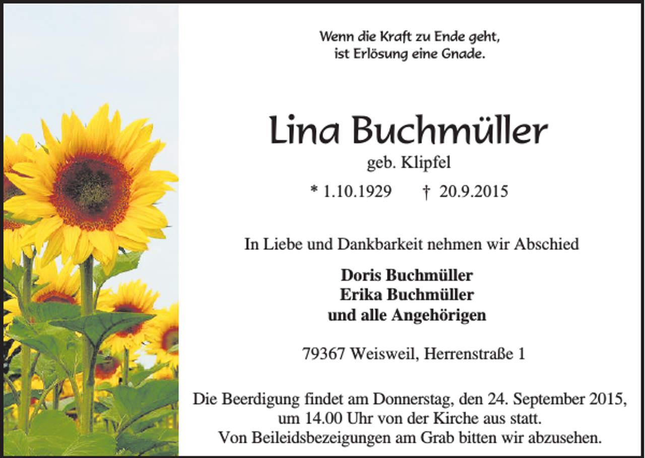 <p>Wenn die Kraft zu Ende geht,<br />ist Erlösung eine Gnade.</p><p>Lina Buchmüller<br />geb. Klipfel<br />* 1.10.1929</p><p>† 20.9.2015</p><p>In Liebe und Dankbarkeit nehmen wir Abschied<br />Doris Buchmüller<br />Erika Buchmüller<br />und alle Angehörigen<br />79367 Weisweil, Herrenstraße 1<br />Die Beerdigung findet am Donnerstag, den 24. September 2015,<br />um 14.00 Uhr von der Kirche aus statt.<br />Von Beileidsbezeigungen am Grab bitten wir abzusehen.</p>